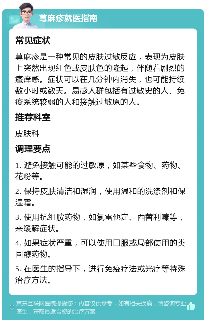 荨麻疹就医指南 常见症状 荨麻疹是一种常见的皮肤过敏反应，表现为皮肤上突然出现红色或皮肤色的隆起，伴随着剧烈的瘙痒感。症状可以在几分钟内消失，也可能持续数小时或数天。易感人群包括有过敏史的人、免疫系统较弱的人和接触过敏原的人。 推荐科室 皮肤科 调理要点 1. 避免接触可能的过敏原，如某些食物、药物、花粉等。 2. 保持皮肤清洁和湿润，使用温和的洗涤剂和保湿霜。 3. 使用抗组胺药物，如氯雷他定、西替利嗪等，来缓解症状。 4. 如果症状严重，可以使用口服或局部使用的类固醇药物。 5. 在医生的指导下，进行免疫疗法或光疗等特殊治疗方法。