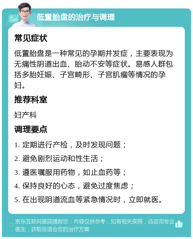 低置胎盘的治疗与调理 常见症状 低置胎盘是一种常见的孕期并发症，主要表现为无痛性阴道出血、胎动不安等症状。易感人群包括多胎妊娠、子宫畸形、子宫肌瘤等情况的孕妇。 推荐科室 妇产科 调理要点 1. 定期进行产检，及时发现问题； 2. 避免剧烈运动和性生活； 3. 遵医嘱服用药物，如止血药等； 4. 保持良好的心态，避免过度焦虑； 5. 在出现阴道流血等紧急情况时，立即就医。