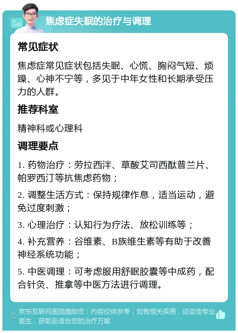 焦虑症失眠的治疗与调理 常见症状 焦虑症常见症状包括失眠、心慌、胸闷气短、烦躁、心神不宁等，多见于中年女性和长期承受压力的人群。 推荐科室 精神科或心理科 调理要点 1. 药物治疗：劳拉西泮、草酸艾司西酞普兰片、帕罗西汀等抗焦虑药物； 2. 调整生活方式：保持规律作息，适当运动，避免过度刺激； 3. 心理治疗：认知行为疗法、放松训练等； 4. 补充营养：谷维素、B族维生素等有助于改善神经系统功能； 5. 中医调理：可考虑服用舒眠胶囊等中成药，配合针灸、推拿等中医方法进行调理。