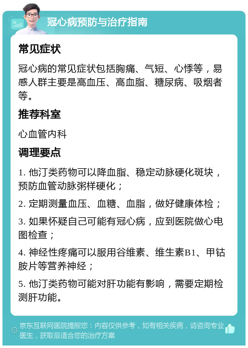 冠心病预防与治疗指南 常见症状 冠心病的常见症状包括胸痛、气短、心悸等，易感人群主要是高血压、高血脂、糖尿病、吸烟者等。 推荐科室 心血管内科 调理要点 1. 他汀类药物可以降血脂、稳定动脉硬化斑块，预防血管动脉粥样硬化； 2. 定期测量血压、血糖、血脂，做好健康体检； 3. 如果怀疑自己可能有冠心病，应到医院做心电图检查； 4. 神经性疼痛可以服用谷维素、维生素B1、甲钴胺片等营养神经； 5. 他汀类药物可能对肝功能有影响，需要定期检测肝功能。