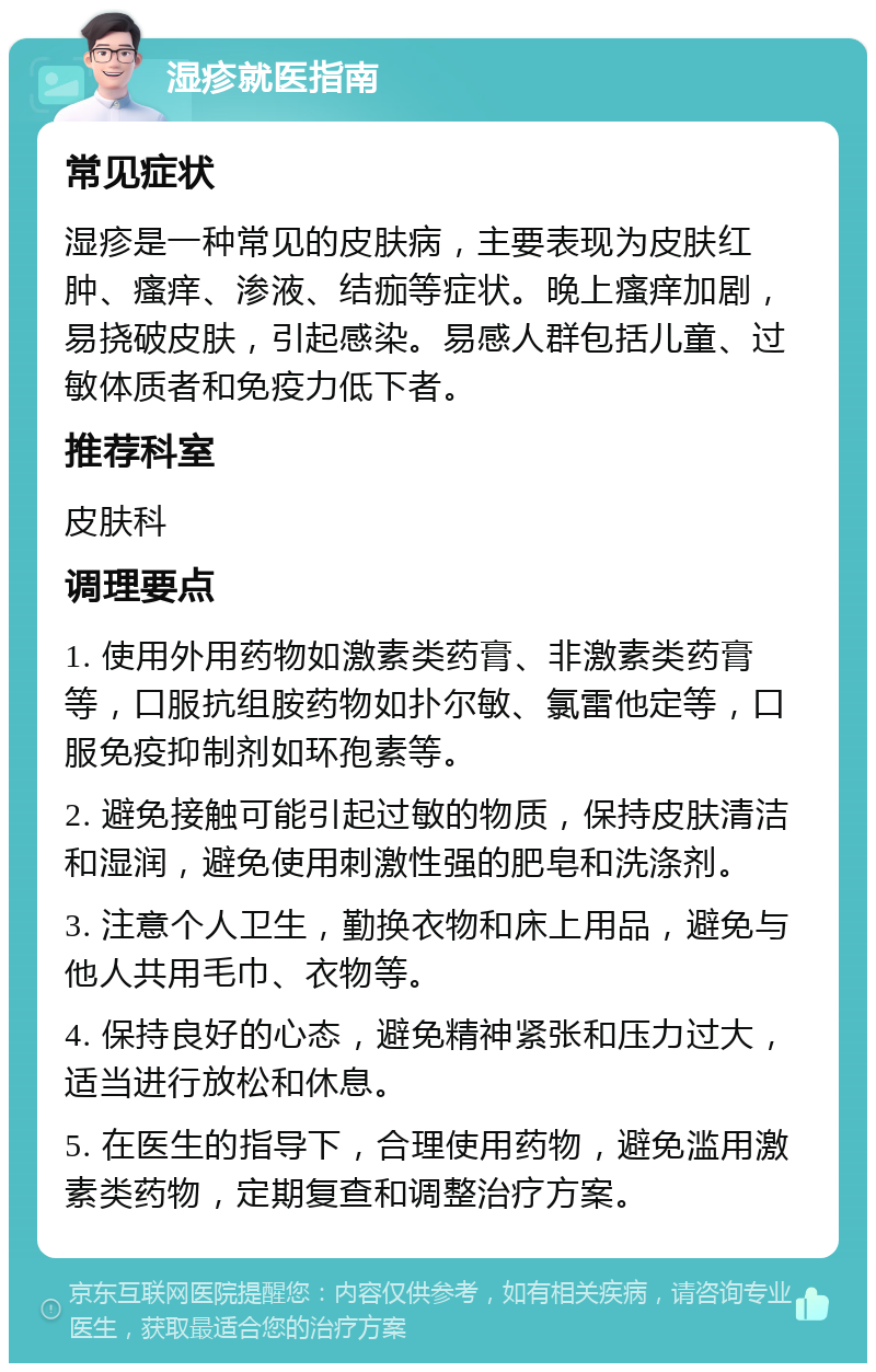 湿疹就医指南 常见症状 湿疹是一种常见的皮肤病，主要表现为皮肤红肿、瘙痒、渗液、结痂等症状。晚上瘙痒加剧，易挠破皮肤，引起感染。易感人群包括儿童、过敏体质者和免疫力低下者。 推荐科室 皮肤科 调理要点 1. 使用外用药物如激素类药膏、非激素类药膏等，口服抗组胺药物如扑尔敏、氯雷他定等，口服免疫抑制剂如环孢素等。 2. 避免接触可能引起过敏的物质，保持皮肤清洁和湿润，避免使用刺激性强的肥皂和洗涤剂。 3. 注意个人卫生，勤换衣物和床上用品，避免与他人共用毛巾、衣物等。 4. 保持良好的心态，避免精神紧张和压力过大，适当进行放松和休息。 5. 在医生的指导下，合理使用药物，避免滥用激素类药物，定期复查和调整治疗方案。