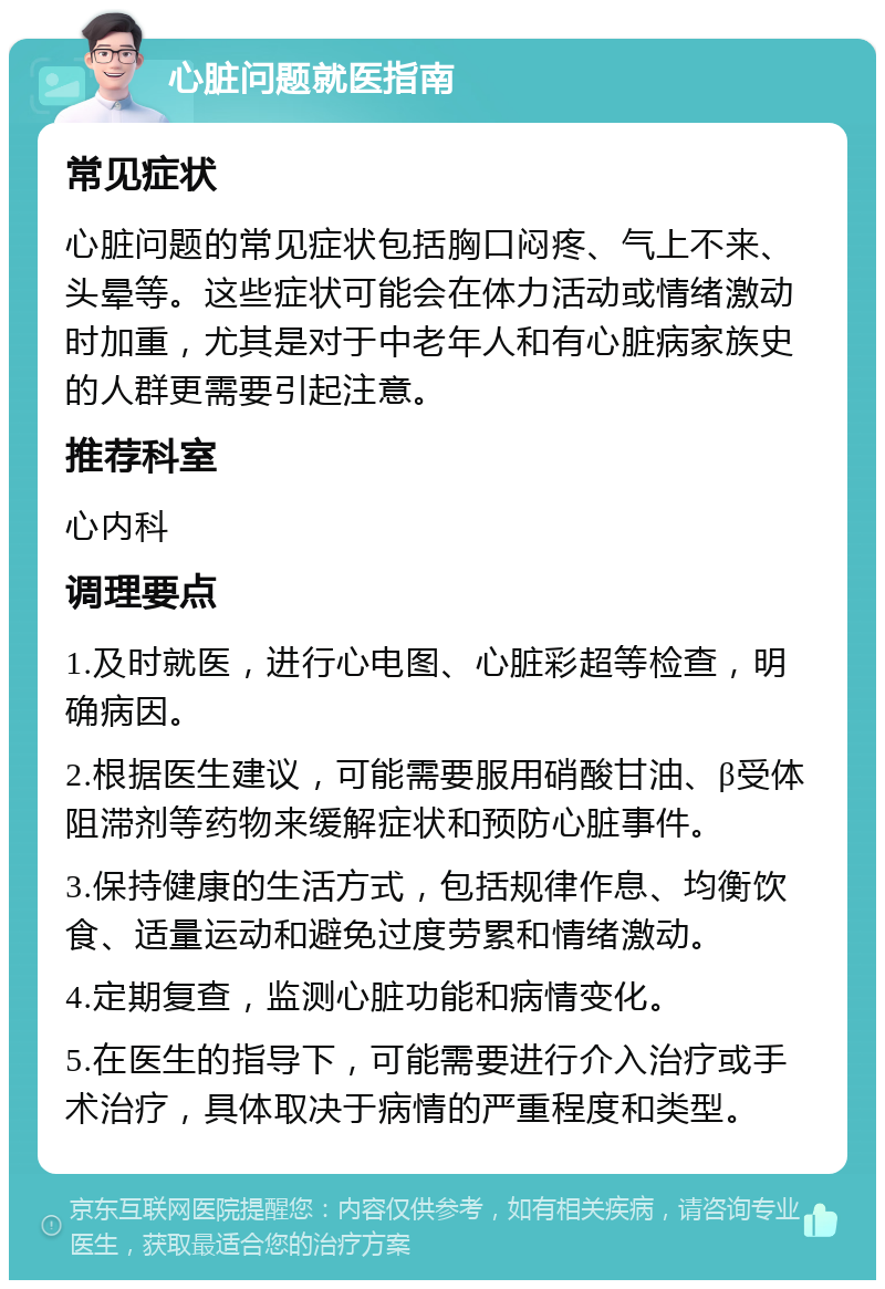 心脏问题就医指南 常见症状 心脏问题的常见症状包括胸口闷疼、气上不来、头晕等。这些症状可能会在体力活动或情绪激动时加重，尤其是对于中老年人和有心脏病家族史的人群更需要引起注意。 推荐科室 心内科 调理要点 1.及时就医，进行心电图、心脏彩超等检查，明确病因。 2.根据医生建议，可能需要服用硝酸甘油、β受体阻滞剂等药物来缓解症状和预防心脏事件。 3.保持健康的生活方式，包括规律作息、均衡饮食、适量运动和避免过度劳累和情绪激动。 4.定期复查，监测心脏功能和病情变化。 5.在医生的指导下，可能需要进行介入治疗或手术治疗，具体取决于病情的严重程度和类型。