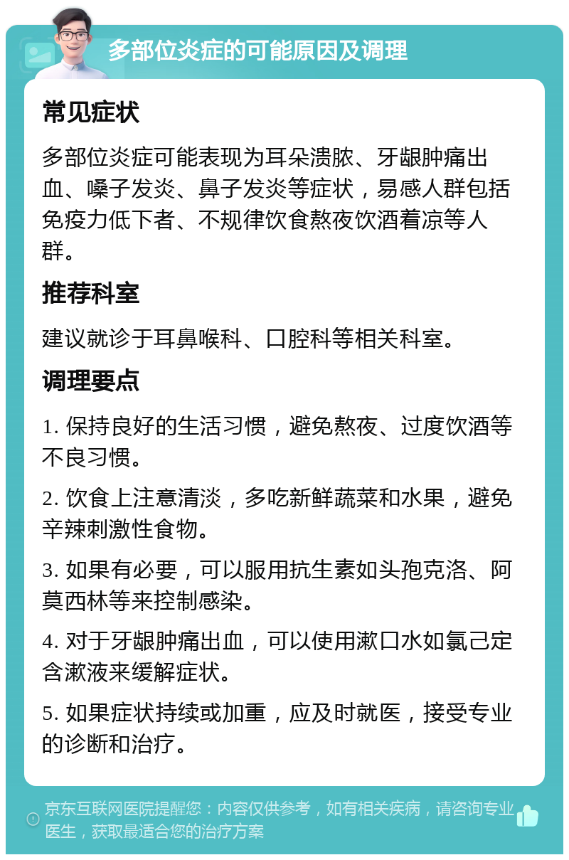 多部位炎症的可能原因及调理 常见症状 多部位炎症可能表现为耳朵溃脓、牙龈肿痛出血、嗓子发炎、鼻子发炎等症状，易感人群包括免疫力低下者、不规律饮食熬夜饮酒着凉等人群。 推荐科室 建议就诊于耳鼻喉科、口腔科等相关科室。 调理要点 1. 保持良好的生活习惯，避免熬夜、过度饮酒等不良习惯。 2. 饮食上注意清淡，多吃新鲜蔬菜和水果，避免辛辣刺激性食物。 3. 如果有必要，可以服用抗生素如头孢克洛、阿莫西林等来控制感染。 4. 对于牙龈肿痛出血，可以使用漱口水如氯己定含漱液来缓解症状。 5. 如果症状持续或加重，应及时就医，接受专业的诊断和治疗。