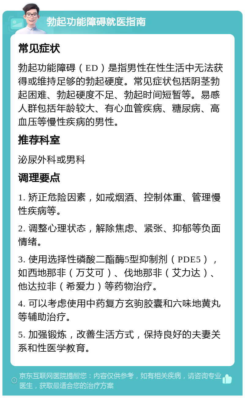 勃起功能障碍就医指南 常见症状 勃起功能障碍（ED）是指男性在性生活中无法获得或维持足够的勃起硬度。常见症状包括阴茎勃起困难、勃起硬度不足、勃起时间短暂等。易感人群包括年龄较大、有心血管疾病、糖尿病、高血压等慢性疾病的男性。 推荐科室 泌尿外科或男科 调理要点 1. 矫正危险因素，如戒烟酒、控制体重、管理慢性疾病等。 2. 调整心理状态，解除焦虑、紧张、抑郁等负面情绪。 3. 使用选择性磷酸二酯酶5型抑制剂（PDE5），如西地那非（万艾可）、伐地那非（艾力达）、他达拉非（希爱力）等药物治疗。 4. 可以考虑使用中药复方玄驹胶囊和六味地黄丸等辅助治疗。 5. 加强锻炼，改善生活方式，保持良好的夫妻关系和性医学教育。