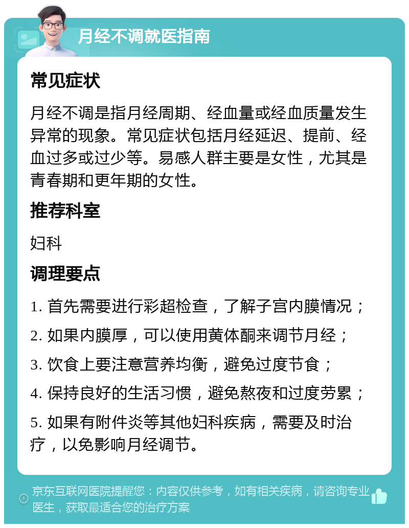 月经不调就医指南 常见症状 月经不调是指月经周期、经血量或经血质量发生异常的现象。常见症状包括月经延迟、提前、经血过多或过少等。易感人群主要是女性，尤其是青春期和更年期的女性。 推荐科室 妇科 调理要点 1. 首先需要进行彩超检查，了解子宫内膜情况； 2. 如果内膜厚，可以使用黄体酮来调节月经； 3. 饮食上要注意营养均衡，避免过度节食； 4. 保持良好的生活习惯，避免熬夜和过度劳累； 5. 如果有附件炎等其他妇科疾病，需要及时治疗，以免影响月经调节。