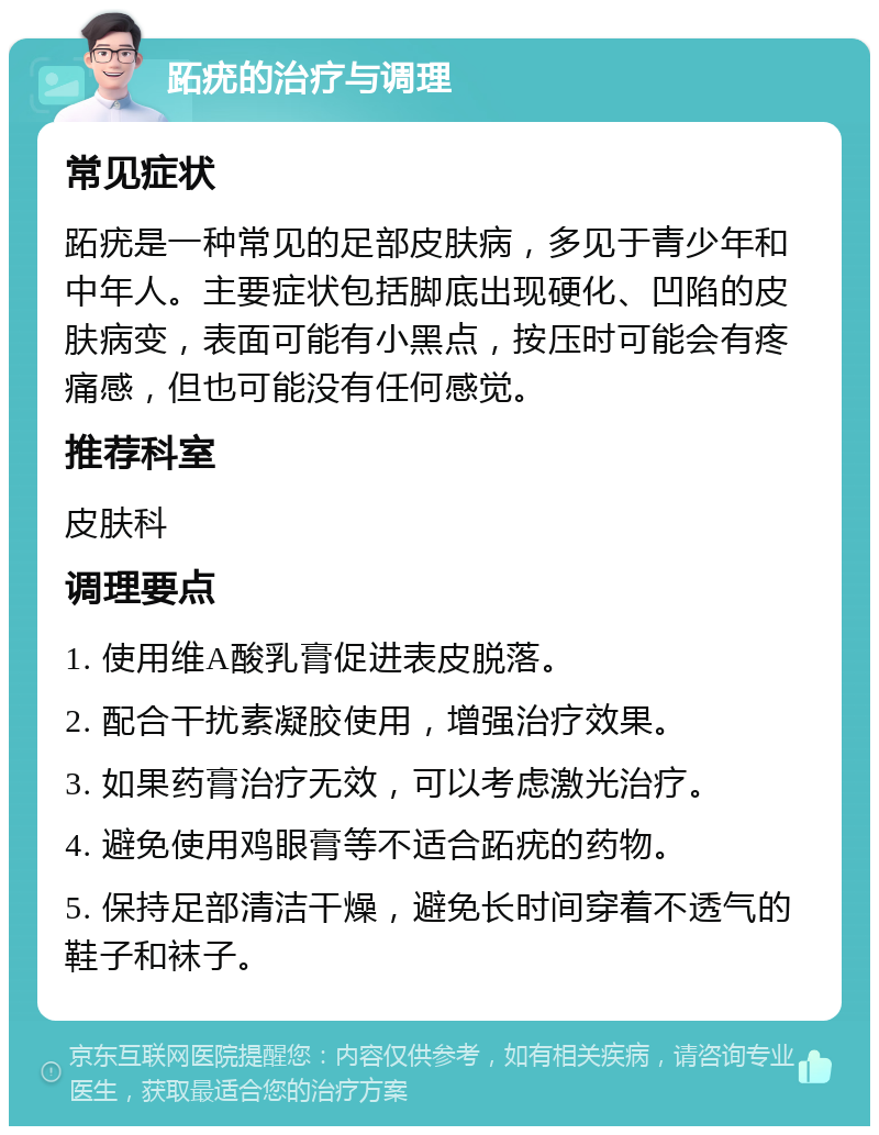 跖疣的治疗与调理 常见症状 跖疣是一种常见的足部皮肤病，多见于青少年和中年人。主要症状包括脚底出现硬化、凹陷的皮肤病变，表面可能有小黑点，按压时可能会有疼痛感，但也可能没有任何感觉。 推荐科室 皮肤科 调理要点 1. 使用维A酸乳膏促进表皮脱落。 2. 配合干扰素凝胶使用，增强治疗效果。 3. 如果药膏治疗无效，可以考虑激光治疗。 4. 避免使用鸡眼膏等不适合跖疣的药物。 5. 保持足部清洁干燥，避免长时间穿着不透气的鞋子和袜子。