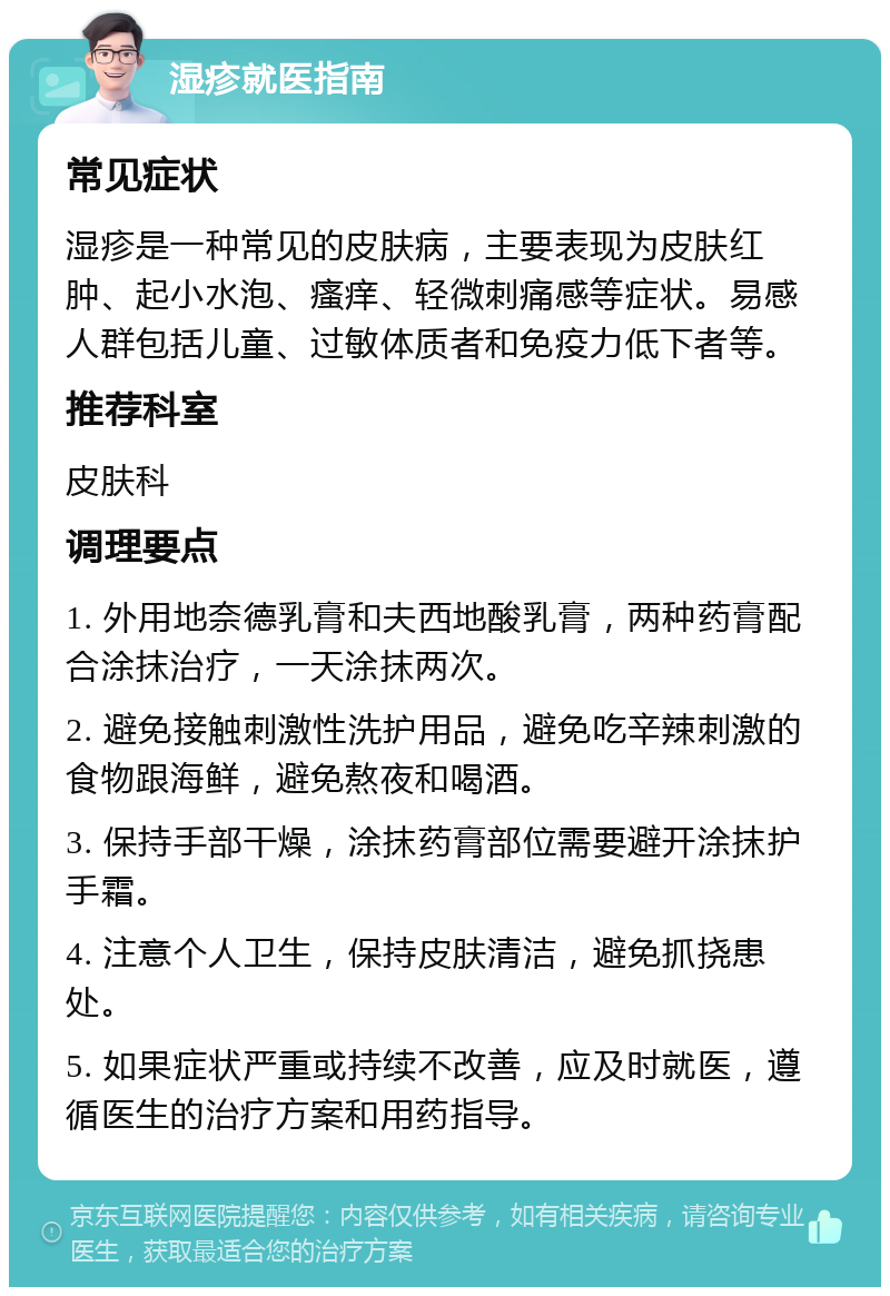 湿疹就医指南 常见症状 湿疹是一种常见的皮肤病，主要表现为皮肤红肿、起小水泡、瘙痒、轻微刺痛感等症状。易感人群包括儿童、过敏体质者和免疫力低下者等。 推荐科室 皮肤科 调理要点 1. 外用地奈德乳膏和夫西地酸乳膏，两种药膏配合涂抹治疗，一天涂抹两次。 2. 避免接触刺激性洗护用品，避免吃辛辣刺激的食物跟海鲜，避免熬夜和喝酒。 3. 保持手部干燥，涂抹药膏部位需要避开涂抹护手霜。 4. 注意个人卫生，保持皮肤清洁，避免抓挠患处。 5. 如果症状严重或持续不改善，应及时就医，遵循医生的治疗方案和用药指导。