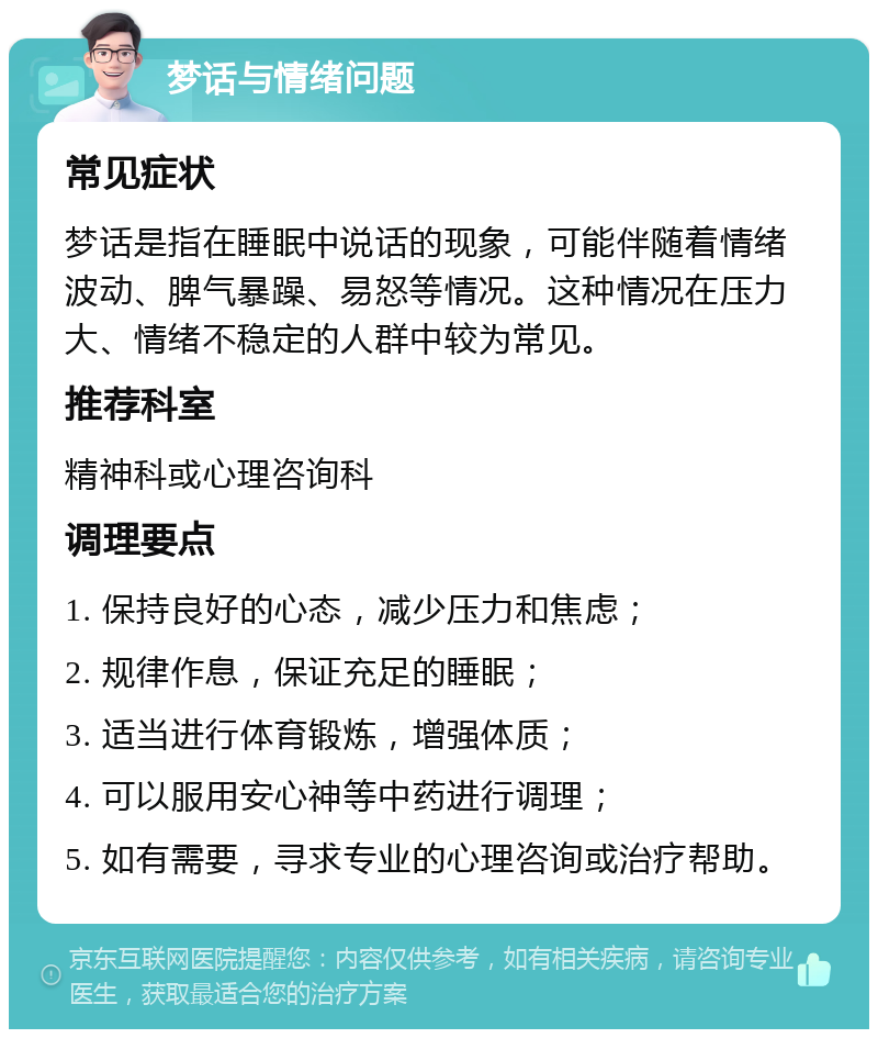 梦话与情绪问题 常见症状 梦话是指在睡眠中说话的现象，可能伴随着情绪波动、脾气暴躁、易怒等情况。这种情况在压力大、情绪不稳定的人群中较为常见。 推荐科室 精神科或心理咨询科 调理要点 1. 保持良好的心态，减少压力和焦虑； 2. 规律作息，保证充足的睡眠； 3. 适当进行体育锻炼，增强体质； 4. 可以服用安心神等中药进行调理； 5. 如有需要，寻求专业的心理咨询或治疗帮助。