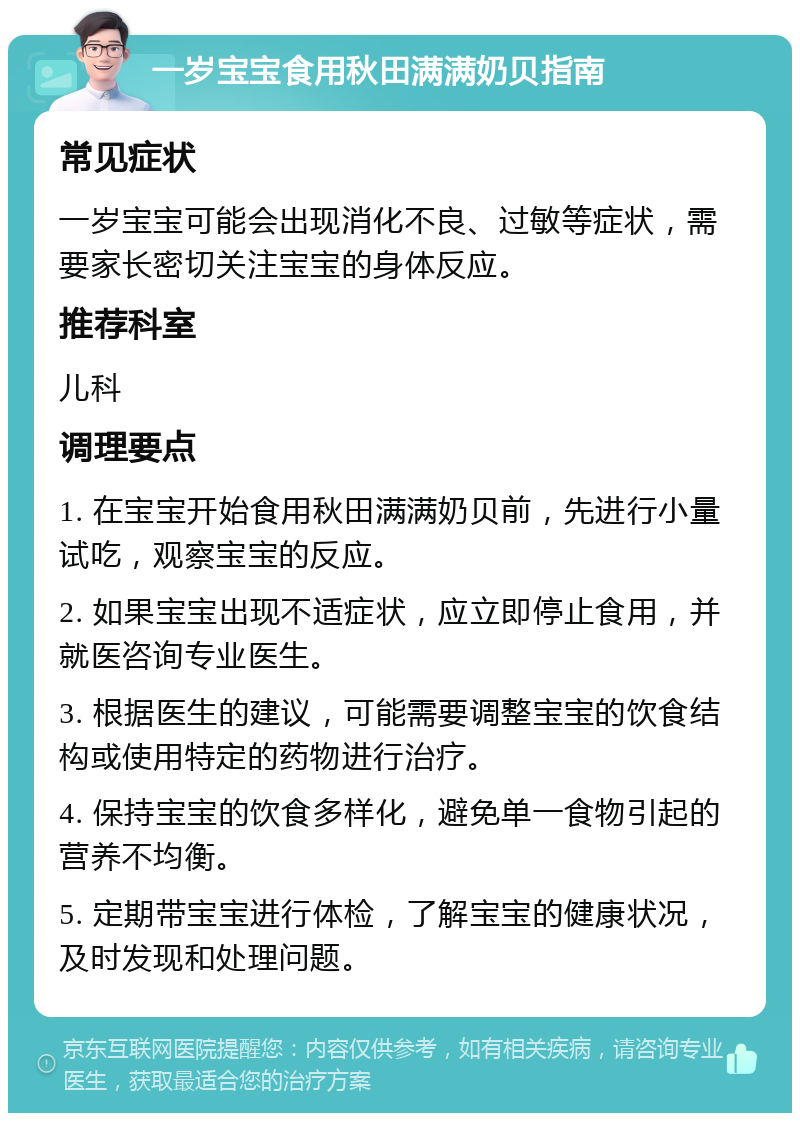 一岁宝宝食用秋田满满奶贝指南 常见症状 一岁宝宝可能会出现消化不良、过敏等症状，需要家长密切关注宝宝的身体反应。 推荐科室 儿科 调理要点 1. 在宝宝开始食用秋田满满奶贝前，先进行小量试吃，观察宝宝的反应。 2. 如果宝宝出现不适症状，应立即停止食用，并就医咨询专业医生。 3. 根据医生的建议，可能需要调整宝宝的饮食结构或使用特定的药物进行治疗。 4. 保持宝宝的饮食多样化，避免单一食物引起的营养不均衡。 5. 定期带宝宝进行体检，了解宝宝的健康状况，及时发现和处理问题。