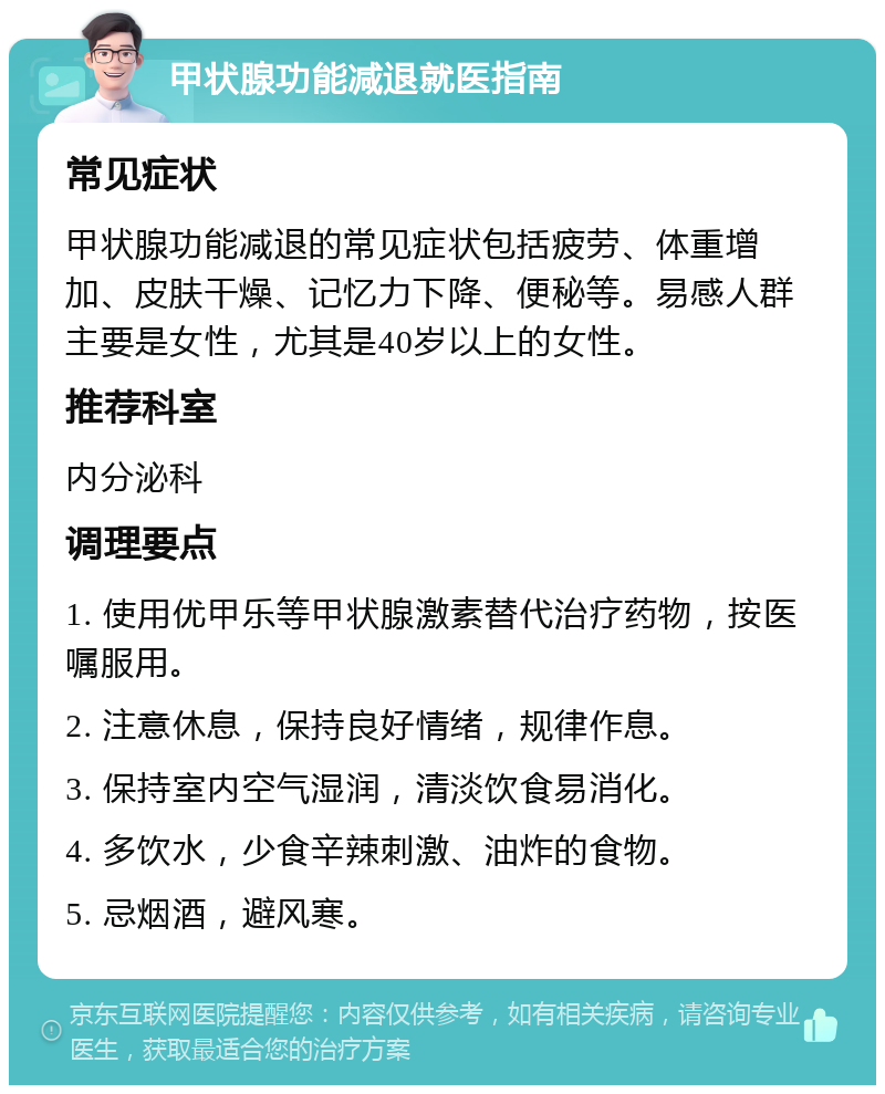 甲状腺功能减退就医指南 常见症状 甲状腺功能减退的常见症状包括疲劳、体重增加、皮肤干燥、记忆力下降、便秘等。易感人群主要是女性，尤其是40岁以上的女性。 推荐科室 内分泌科 调理要点 1. 使用优甲乐等甲状腺激素替代治疗药物，按医嘱服用。 2. 注意休息，保持良好情绪，规律作息。 3. 保持室内空气湿润，清淡饮食易消化。 4. 多饮水，少食辛辣刺激、油炸的食物。 5. 忌烟酒，避风寒。