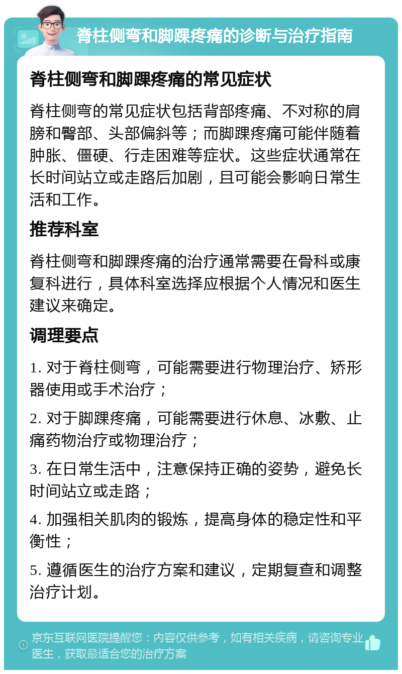 脊柱侧弯和脚踝疼痛的诊断与治疗指南 脊柱侧弯和脚踝疼痛的常见症状 脊柱侧弯的常见症状包括背部疼痛、不对称的肩膀和臀部、头部偏斜等；而脚踝疼痛可能伴随着肿胀、僵硬、行走困难等症状。这些症状通常在长时间站立或走路后加剧，且可能会影响日常生活和工作。 推荐科室 脊柱侧弯和脚踝疼痛的治疗通常需要在骨科或康复科进行，具体科室选择应根据个人情况和医生建议来确定。 调理要点 1. 对于脊柱侧弯，可能需要进行物理治疗、矫形器使用或手术治疗； 2. 对于脚踝疼痛，可能需要进行休息、冰敷、止痛药物治疗或物理治疗； 3. 在日常生活中，注意保持正确的姿势，避免长时间站立或走路； 4. 加强相关肌肉的锻炼，提高身体的稳定性和平衡性； 5. 遵循医生的治疗方案和建议，定期复查和调整治疗计划。