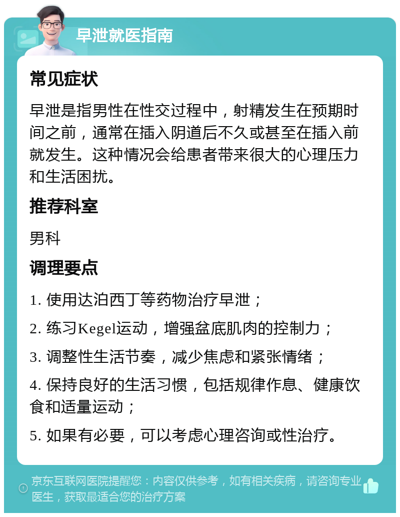 早泄就医指南 常见症状 早泄是指男性在性交过程中，射精发生在预期时间之前，通常在插入阴道后不久或甚至在插入前就发生。这种情况会给患者带来很大的心理压力和生活困扰。 推荐科室 男科 调理要点 1. 使用达泊西丁等药物治疗早泄； 2. 练习Kegel运动，增强盆底肌肉的控制力； 3. 调整性生活节奏，减少焦虑和紧张情绪； 4. 保持良好的生活习惯，包括规律作息、健康饮食和适量运动； 5. 如果有必要，可以考虑心理咨询或性治疗。