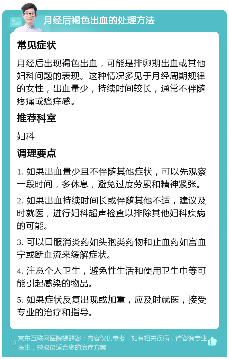 月经后褐色出血的处理方法 常见症状 月经后出现褐色出血，可能是排卵期出血或其他妇科问题的表现。这种情况多见于月经周期规律的女性，出血量少，持续时间较长，通常不伴随疼痛或瘙痒感。 推荐科室 妇科 调理要点 1. 如果出血量少且不伴随其他症状，可以先观察一段时间，多休息，避免过度劳累和精神紧张。 2. 如果出血持续时间长或伴随其他不适，建议及时就医，进行妇科超声检查以排除其他妇科疾病的可能。 3. 可以口服消炎药如头孢类药物和止血药如宫血宁或断血流来缓解症状。 4. 注意个人卫生，避免性生活和使用卫生巾等可能引起感染的物品。 5. 如果症状反复出现或加重，应及时就医，接受专业的治疗和指导。