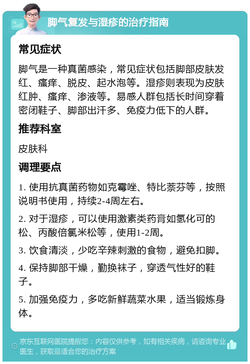 脚气复发与湿疹的治疗指南 常见症状 脚气是一种真菌感染，常见症状包括脚部皮肤发红、瘙痒、脱皮、起水泡等。湿疹则表现为皮肤红肿、瘙痒、渗液等。易感人群包括长时间穿着密闭鞋子、脚部出汗多、免疫力低下的人群。 推荐科室 皮肤科 调理要点 1. 使用抗真菌药物如克霉唑、特比萘芬等，按照说明书使用，持续2-4周左右。 2. 对于湿疹，可以使用激素类药膏如氢化可的松、丙酸倍氯米松等，使用1-2周。 3. 饮食清淡，少吃辛辣刺激的食物，避免扣脚。 4. 保持脚部干燥，勤换袜子，穿透气性好的鞋子。 5. 加强免疫力，多吃新鲜蔬菜水果，适当锻炼身体。