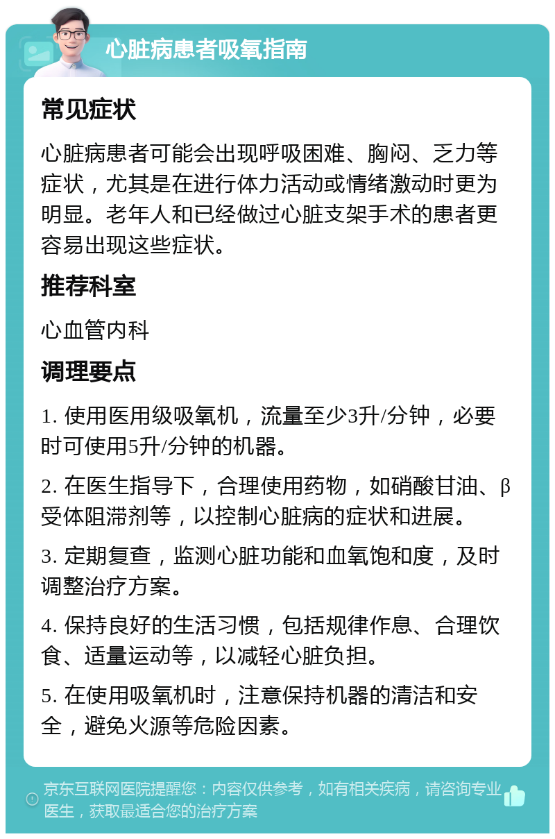 心脏病患者吸氧指南 常见症状 心脏病患者可能会出现呼吸困难、胸闷、乏力等症状，尤其是在进行体力活动或情绪激动时更为明显。老年人和已经做过心脏支架手术的患者更容易出现这些症状。 推荐科室 心血管内科 调理要点 1. 使用医用级吸氧机，流量至少3升/分钟，必要时可使用5升/分钟的机器。 2. 在医生指导下，合理使用药物，如硝酸甘油、β受体阻滞剂等，以控制心脏病的症状和进展。 3. 定期复查，监测心脏功能和血氧饱和度，及时调整治疗方案。 4. 保持良好的生活习惯，包括规律作息、合理饮食、适量运动等，以减轻心脏负担。 5. 在使用吸氧机时，注意保持机器的清洁和安全，避免火源等危险因素。