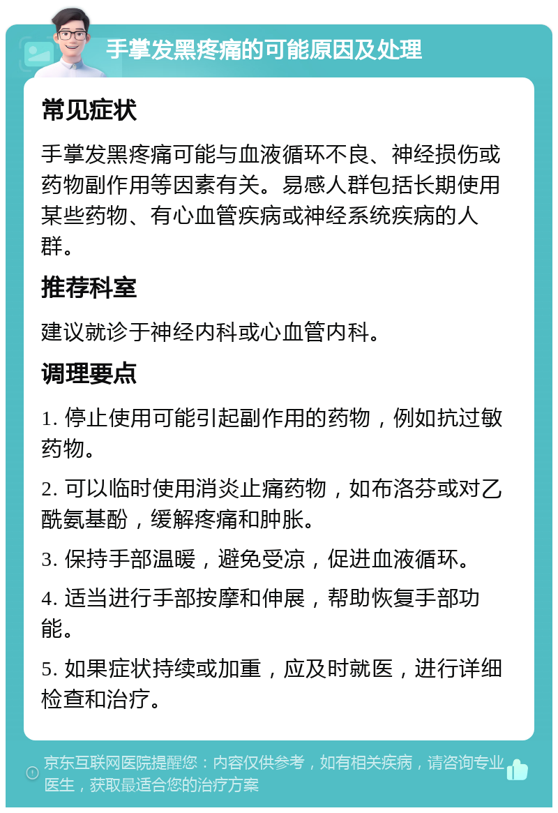 手掌发黑疼痛的可能原因及处理 常见症状 手掌发黑疼痛可能与血液循环不良、神经损伤或药物副作用等因素有关。易感人群包括长期使用某些药物、有心血管疾病或神经系统疾病的人群。 推荐科室 建议就诊于神经内科或心血管内科。 调理要点 1. 停止使用可能引起副作用的药物，例如抗过敏药物。 2. 可以临时使用消炎止痛药物，如布洛芬或对乙酰氨基酚，缓解疼痛和肿胀。 3. 保持手部温暖，避免受凉，促进血液循环。 4. 适当进行手部按摩和伸展，帮助恢复手部功能。 5. 如果症状持续或加重，应及时就医，进行详细检查和治疗。