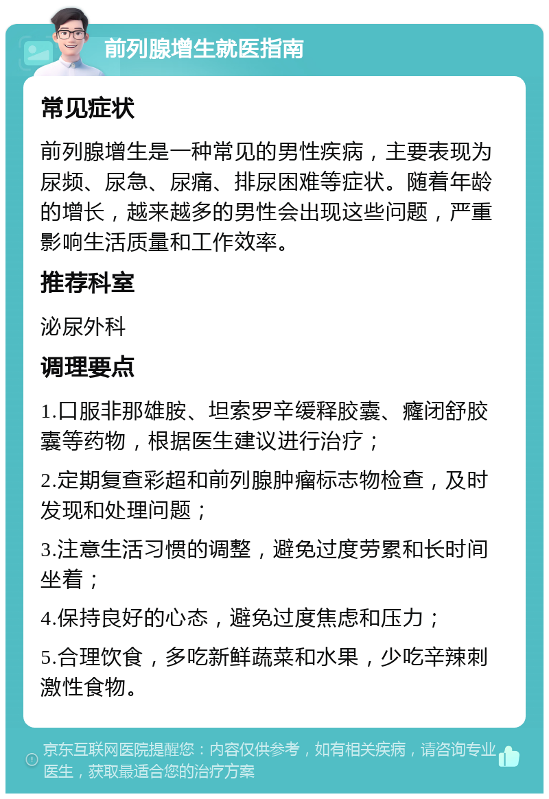 前列腺增生就医指南 常见症状 前列腺增生是一种常见的男性疾病，主要表现为尿频、尿急、尿痛、排尿困难等症状。随着年龄的增长，越来越多的男性会出现这些问题，严重影响生活质量和工作效率。 推荐科室 泌尿外科 调理要点 1.口服非那雄胺、坦索罗辛缓释胶囊、癃闭舒胶囊等药物，根据医生建议进行治疗； 2.定期复查彩超和前列腺肿瘤标志物检查，及时发现和处理问题； 3.注意生活习惯的调整，避免过度劳累和长时间坐着； 4.保持良好的心态，避免过度焦虑和压力； 5.合理饮食，多吃新鲜蔬菜和水果，少吃辛辣刺激性食物。