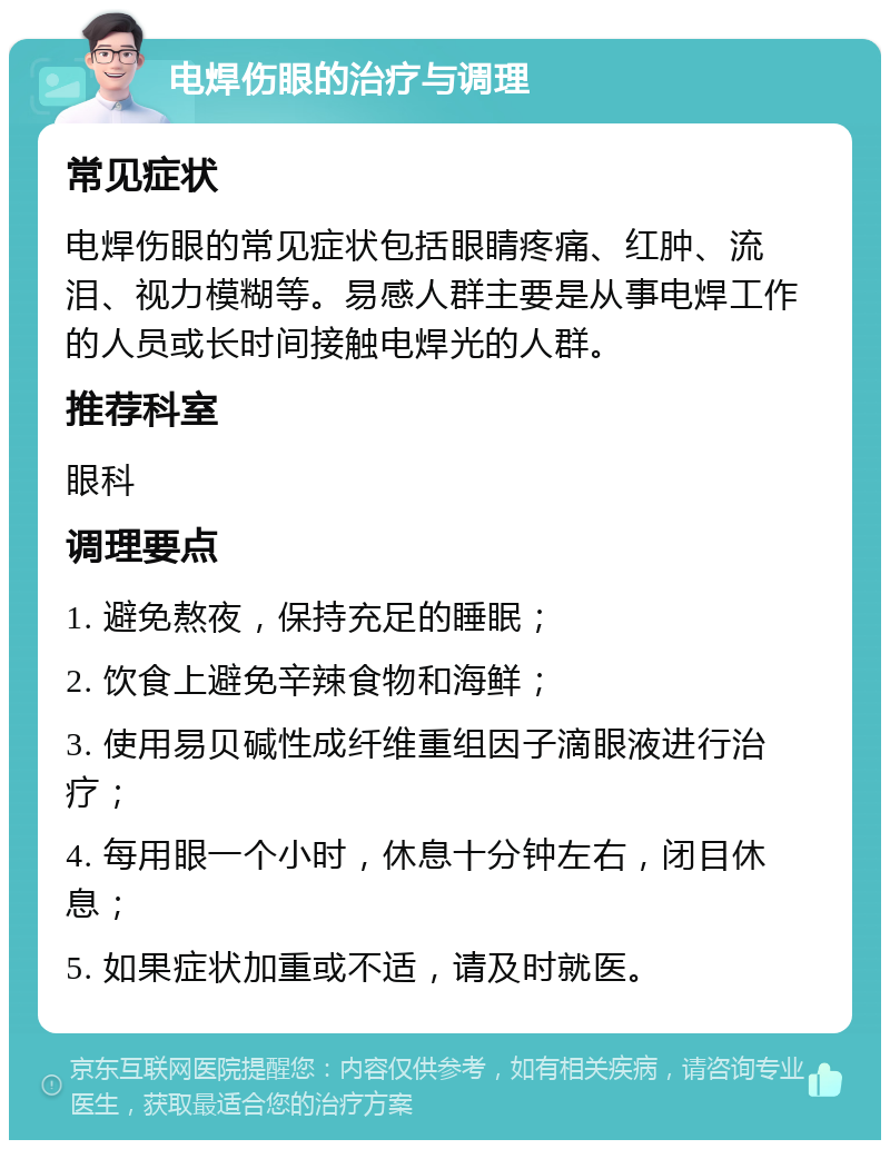 电焊伤眼的治疗与调理 常见症状 电焊伤眼的常见症状包括眼睛疼痛、红肿、流泪、视力模糊等。易感人群主要是从事电焊工作的人员或长时间接触电焊光的人群。 推荐科室 眼科 调理要点 1. 避免熬夜，保持充足的睡眠； 2. 饮食上避免辛辣食物和海鲜； 3. 使用易贝碱性成纤维重组因子滴眼液进行治疗； 4. 每用眼一个小时，休息十分钟左右，闭目休息； 5. 如果症状加重或不适，请及时就医。