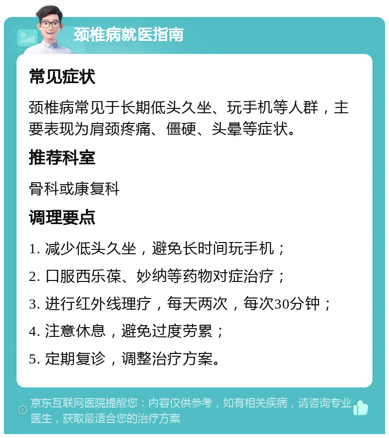 颈椎病就医指南 常见症状 颈椎病常见于长期低头久坐、玩手机等人群，主要表现为肩颈疼痛、僵硬、头晕等症状。 推荐科室 骨科或康复科 调理要点 1. 减少低头久坐，避免长时间玩手机； 2. 口服西乐葆、妙纳等药物对症治疗； 3. 进行红外线理疗，每天两次，每次30分钟； 4. 注意休息，避免过度劳累； 5. 定期复诊，调整治疗方案。