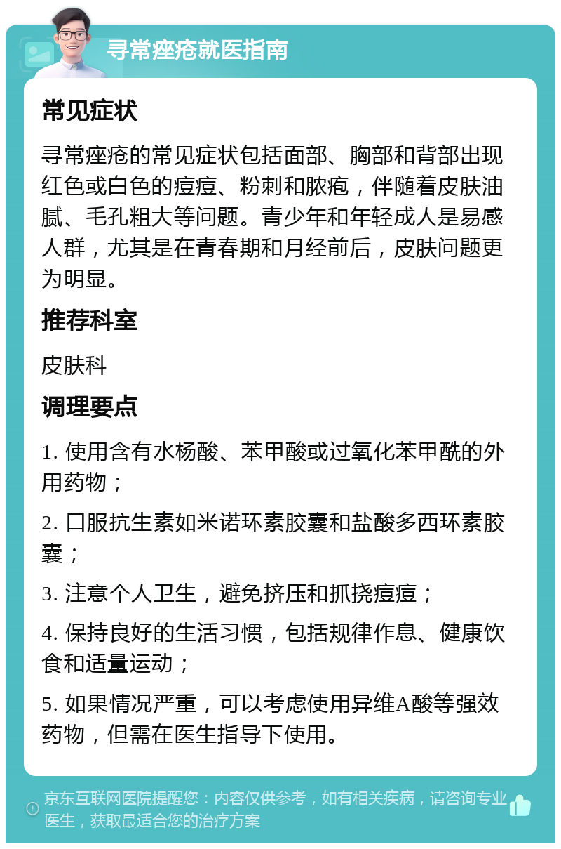 寻常痤疮就医指南 常见症状 寻常痤疮的常见症状包括面部、胸部和背部出现红色或白色的痘痘、粉刺和脓疱，伴随着皮肤油腻、毛孔粗大等问题。青少年和年轻成人是易感人群，尤其是在青春期和月经前后，皮肤问题更为明显。 推荐科室 皮肤科 调理要点 1. 使用含有水杨酸、苯甲酸或过氧化苯甲酰的外用药物； 2. 口服抗生素如米诺环素胶囊和盐酸多西环素胶囊； 3. 注意个人卫生，避免挤压和抓挠痘痘； 4. 保持良好的生活习惯，包括规律作息、健康饮食和适量运动； 5. 如果情况严重，可以考虑使用异维A酸等强效药物，但需在医生指导下使用。