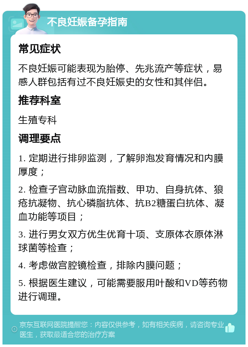 不良妊娠备孕指南 常见症状 不良妊娠可能表现为胎停、先兆流产等症状，易感人群包括有过不良妊娠史的女性和其伴侣。 推荐科室 生殖专科 调理要点 1. 定期进行排卵监测，了解卵泡发育情况和内膜厚度； 2. 检查子宫动脉血流指数、甲功、自身抗体、狼疮抗凝物、抗心磷脂抗体、抗B2糖蛋白抗体、凝血功能等项目； 3. 进行男女双方优生优育十项、支原体衣原体淋球菌等检查； 4. 考虑做宫腔镜检查，排除内膜问题； 5. 根据医生建议，可能需要服用叶酸和VD等药物进行调理。