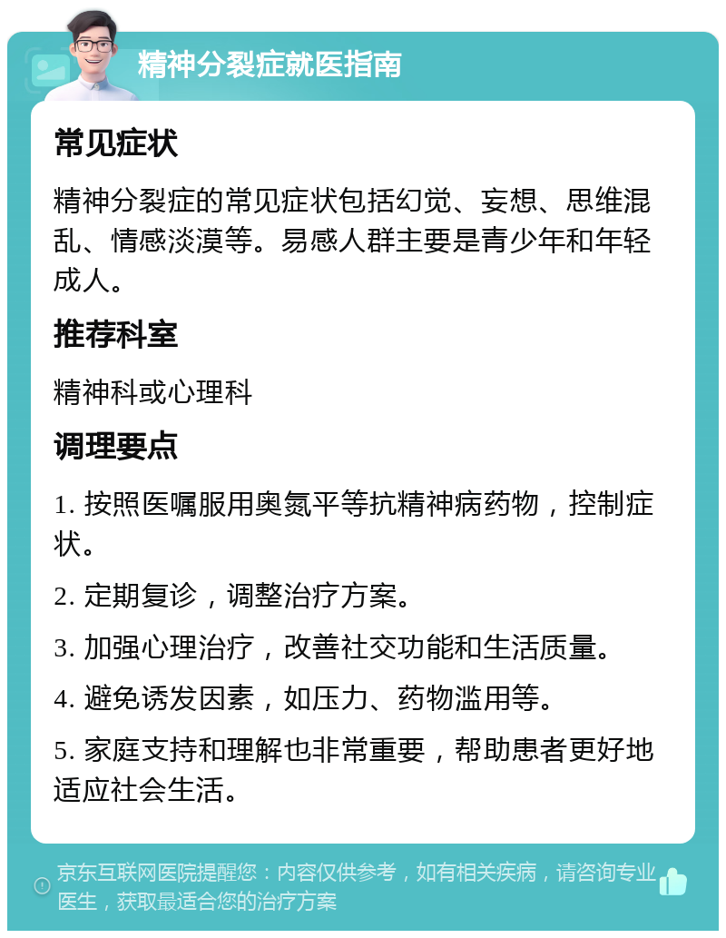 精神分裂症就医指南 常见症状 精神分裂症的常见症状包括幻觉、妄想、思维混乱、情感淡漠等。易感人群主要是青少年和年轻成人。 推荐科室 精神科或心理科 调理要点 1. 按照医嘱服用奥氮平等抗精神病药物，控制症状。 2. 定期复诊，调整治疗方案。 3. 加强心理治疗，改善社交功能和生活质量。 4. 避免诱发因素，如压力、药物滥用等。 5. 家庭支持和理解也非常重要，帮助患者更好地适应社会生活。