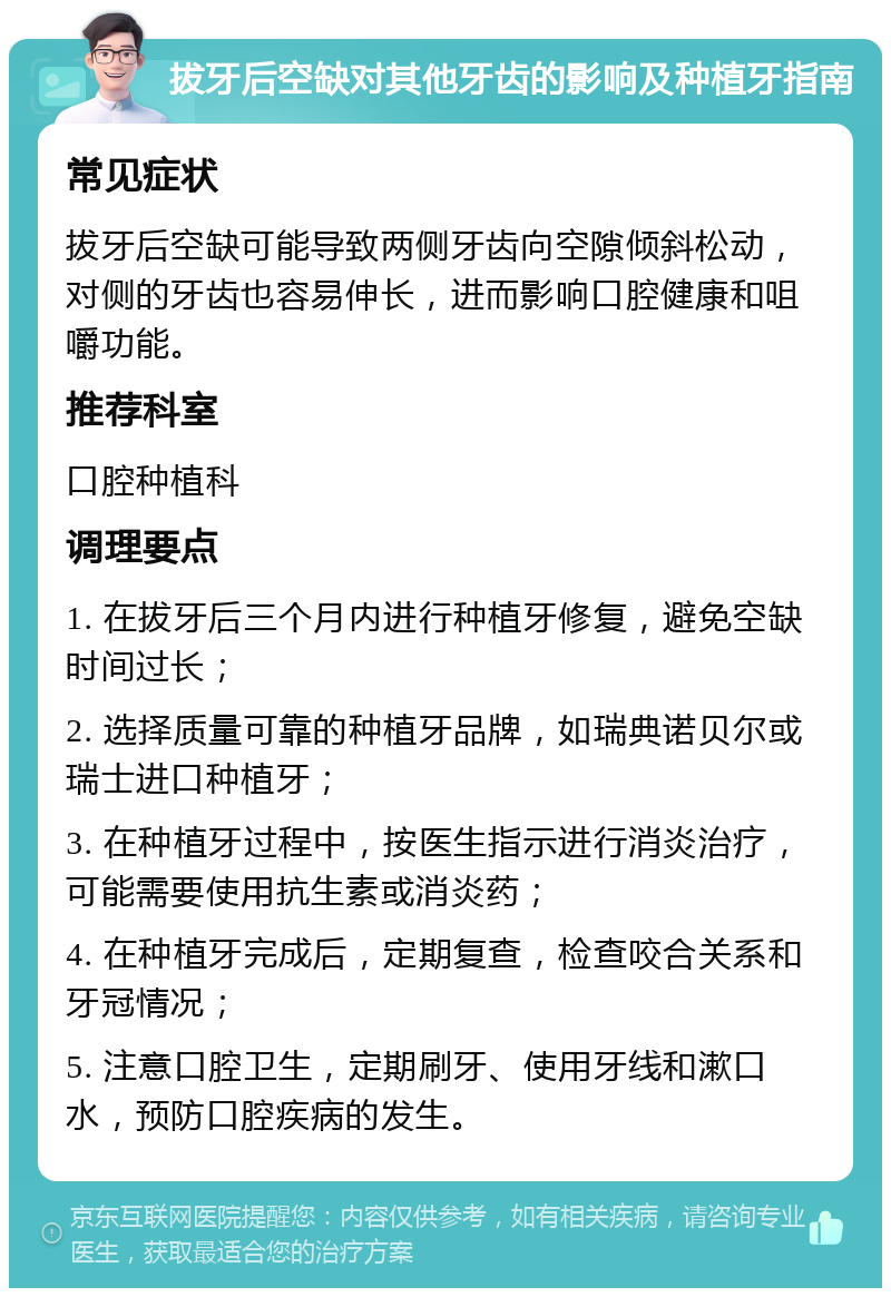 拔牙后空缺对其他牙齿的影响及种植牙指南 常见症状 拔牙后空缺可能导致两侧牙齿向空隙倾斜松动，对侧的牙齿也容易伸长，进而影响口腔健康和咀嚼功能。 推荐科室 口腔种植科 调理要点 1. 在拔牙后三个月内进行种植牙修复，避免空缺时间过长； 2. 选择质量可靠的种植牙品牌，如瑞典诺贝尔或瑞士进口种植牙； 3. 在种植牙过程中，按医生指示进行消炎治疗，可能需要使用抗生素或消炎药； 4. 在种植牙完成后，定期复查，检查咬合关系和牙冠情况； 5. 注意口腔卫生，定期刷牙、使用牙线和漱口水，预防口腔疾病的发生。