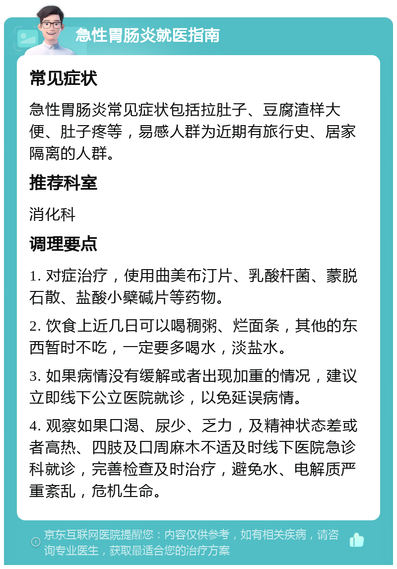 急性胃肠炎就医指南 常见症状 急性胃肠炎常见症状包括拉肚子、豆腐渣样大便、肚子疼等，易感人群为近期有旅行史、居家隔离的人群。 推荐科室 消化科 调理要点 1. 对症治疗，使用曲美布汀片、乳酸杆菌、蒙脱石散、盐酸小檗碱片等药物。 2. 饮食上近几日可以喝稠粥、烂面条，其他的东西暂时不吃，一定要多喝水，淡盐水。 3. 如果病情没有缓解或者出现加重的情况，建议立即线下公立医院就诊，以免延误病情。 4. 观察如果口渴、尿少、乏力，及精神状态差或者高热、四肢及口周麻木不适及时线下医院急诊科就诊，完善检查及时治疗，避免水、电解质严重紊乱，危机生命。