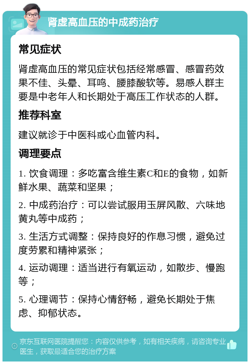 肾虚高血压的中成药治疗 常见症状 肾虚高血压的常见症状包括经常感冒、感冒药效果不佳、头晕、耳鸣、腰膝酸软等。易感人群主要是中老年人和长期处于高压工作状态的人群。 推荐科室 建议就诊于中医科或心血管内科。 调理要点 1. 饮食调理：多吃富含维生素C和E的食物，如新鲜水果、蔬菜和坚果； 2. 中成药治疗：可以尝试服用玉屏风散、六味地黄丸等中成药； 3. 生活方式调整：保持良好的作息习惯，避免过度劳累和精神紧张； 4. 运动调理：适当进行有氧运动，如散步、慢跑等； 5. 心理调节：保持心情舒畅，避免长期处于焦虑、抑郁状态。