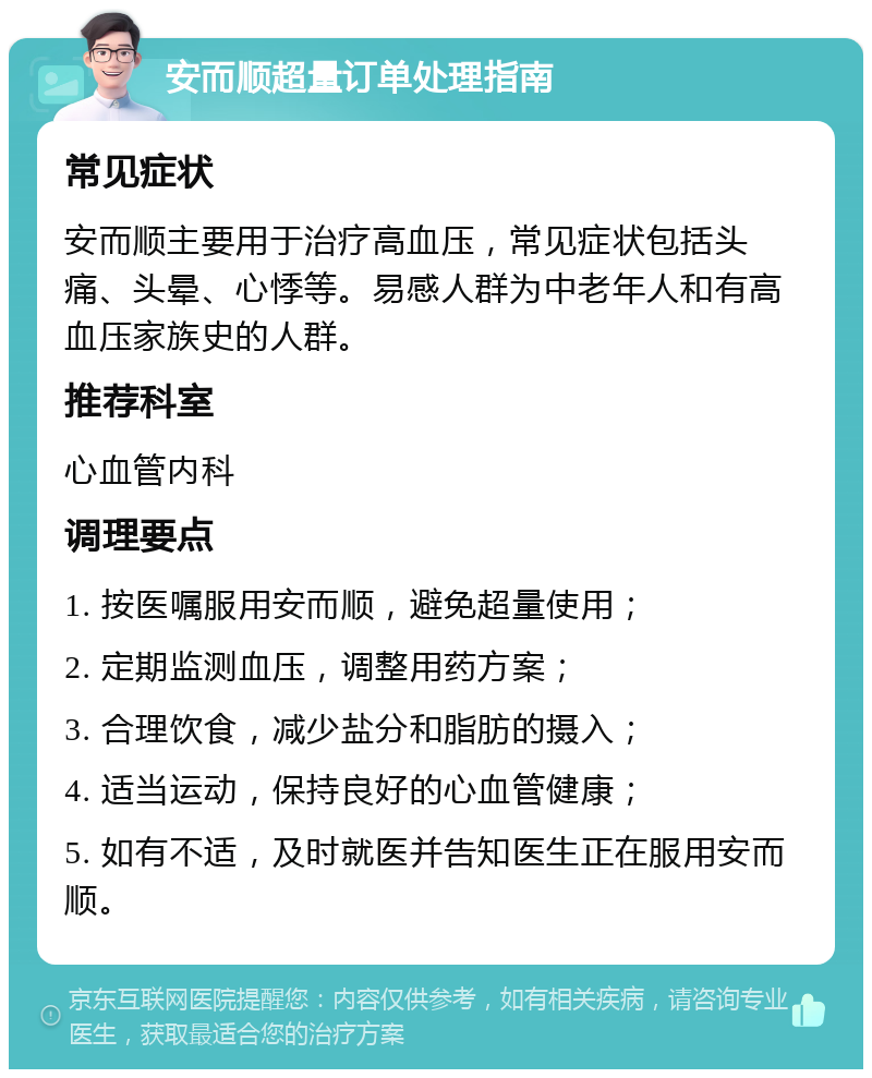 安而顺超量订单处理指南 常见症状 安而顺主要用于治疗高血压，常见症状包括头痛、头晕、心悸等。易感人群为中老年人和有高血压家族史的人群。 推荐科室 心血管内科 调理要点 1. 按医嘱服用安而顺，避免超量使用； 2. 定期监测血压，调整用药方案； 3. 合理饮食，减少盐分和脂肪的摄入； 4. 适当运动，保持良好的心血管健康； 5. 如有不适，及时就医并告知医生正在服用安而顺。