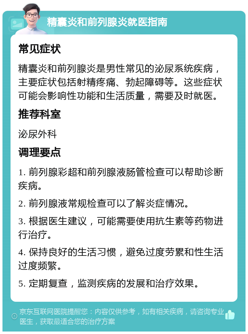 精囊炎和前列腺炎就医指南 常见症状 精囊炎和前列腺炎是男性常见的泌尿系统疾病，主要症状包括射精疼痛、勃起障碍等。这些症状可能会影响性功能和生活质量，需要及时就医。 推荐科室 泌尿外科 调理要点 1. 前列腺彩超和前列腺液肠管检查可以帮助诊断疾病。 2. 前列腺液常规检查可以了解炎症情况。 3. 根据医生建议，可能需要使用抗生素等药物进行治疗。 4. 保持良好的生活习惯，避免过度劳累和性生活过度频繁。 5. 定期复查，监测疾病的发展和治疗效果。