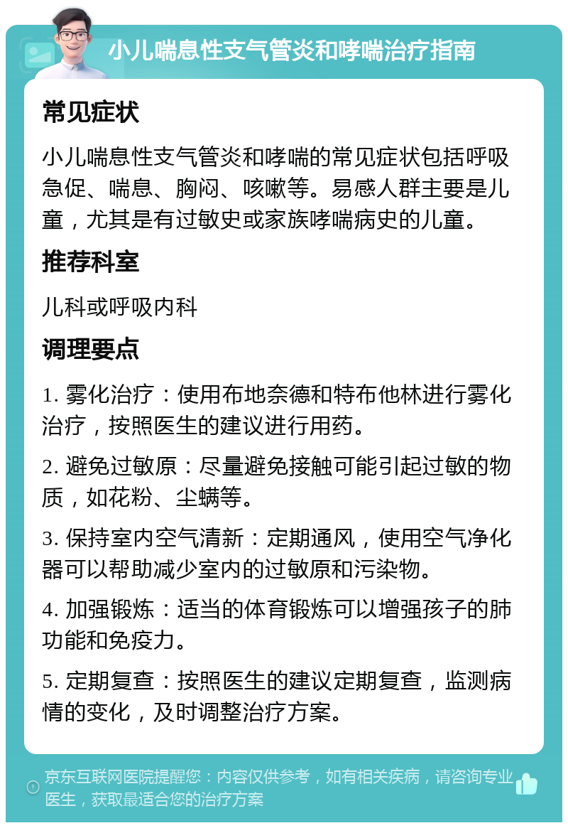 小儿喘息性支气管炎和哮喘治疗指南 常见症状 小儿喘息性支气管炎和哮喘的常见症状包括呼吸急促、喘息、胸闷、咳嗽等。易感人群主要是儿童，尤其是有过敏史或家族哮喘病史的儿童。 推荐科室 儿科或呼吸内科 调理要点 1. 雾化治疗：使用布地奈德和特布他林进行雾化治疗，按照医生的建议进行用药。 2. 避免过敏原：尽量避免接触可能引起过敏的物质，如花粉、尘螨等。 3. 保持室内空气清新：定期通风，使用空气净化器可以帮助减少室内的过敏原和污染物。 4. 加强锻炼：适当的体育锻炼可以增强孩子的肺功能和免疫力。 5. 定期复查：按照医生的建议定期复查，监测病情的变化，及时调整治疗方案。