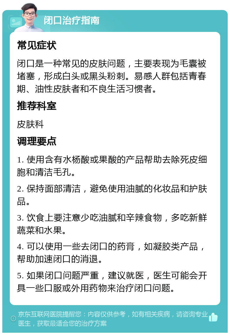 闭口治疗指南 常见症状 闭口是一种常见的皮肤问题，主要表现为毛囊被堵塞，形成白头或黑头粉刺。易感人群包括青春期、油性皮肤者和不良生活习惯者。 推荐科室 皮肤科 调理要点 1. 使用含有水杨酸或果酸的产品帮助去除死皮细胞和清洁毛孔。 2. 保持面部清洁，避免使用油腻的化妆品和护肤品。 3. 饮食上要注意少吃油腻和辛辣食物，多吃新鲜蔬菜和水果。 4. 可以使用一些去闭口的药膏，如凝胶类产品，帮助加速闭口的消退。 5. 如果闭口问题严重，建议就医，医生可能会开具一些口服或外用药物来治疗闭口问题。