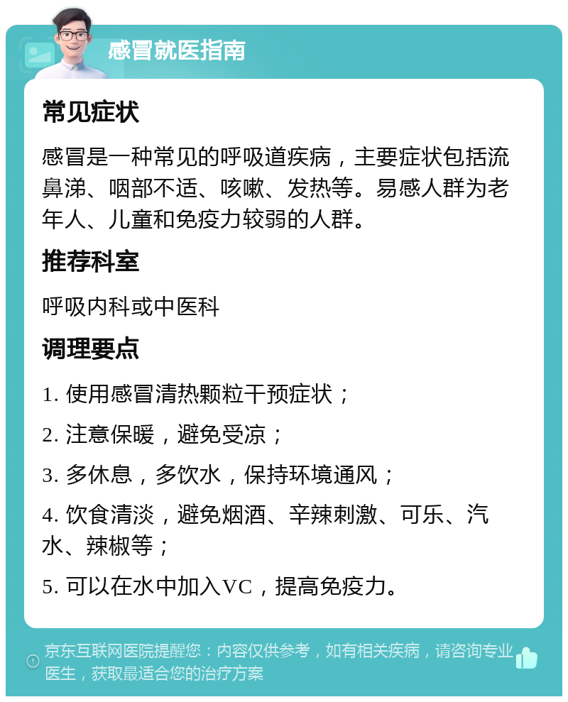 感冒就医指南 常见症状 感冒是一种常见的呼吸道疾病，主要症状包括流鼻涕、咽部不适、咳嗽、发热等。易感人群为老年人、儿童和免疫力较弱的人群。 推荐科室 呼吸内科或中医科 调理要点 1. 使用感冒清热颗粒干预症状； 2. 注意保暖，避免受凉； 3. 多休息，多饮水，保持环境通风； 4. 饮食清淡，避免烟酒、辛辣刺激、可乐、汽水、辣椒等； 5. 可以在水中加入VC，提高免疫力。