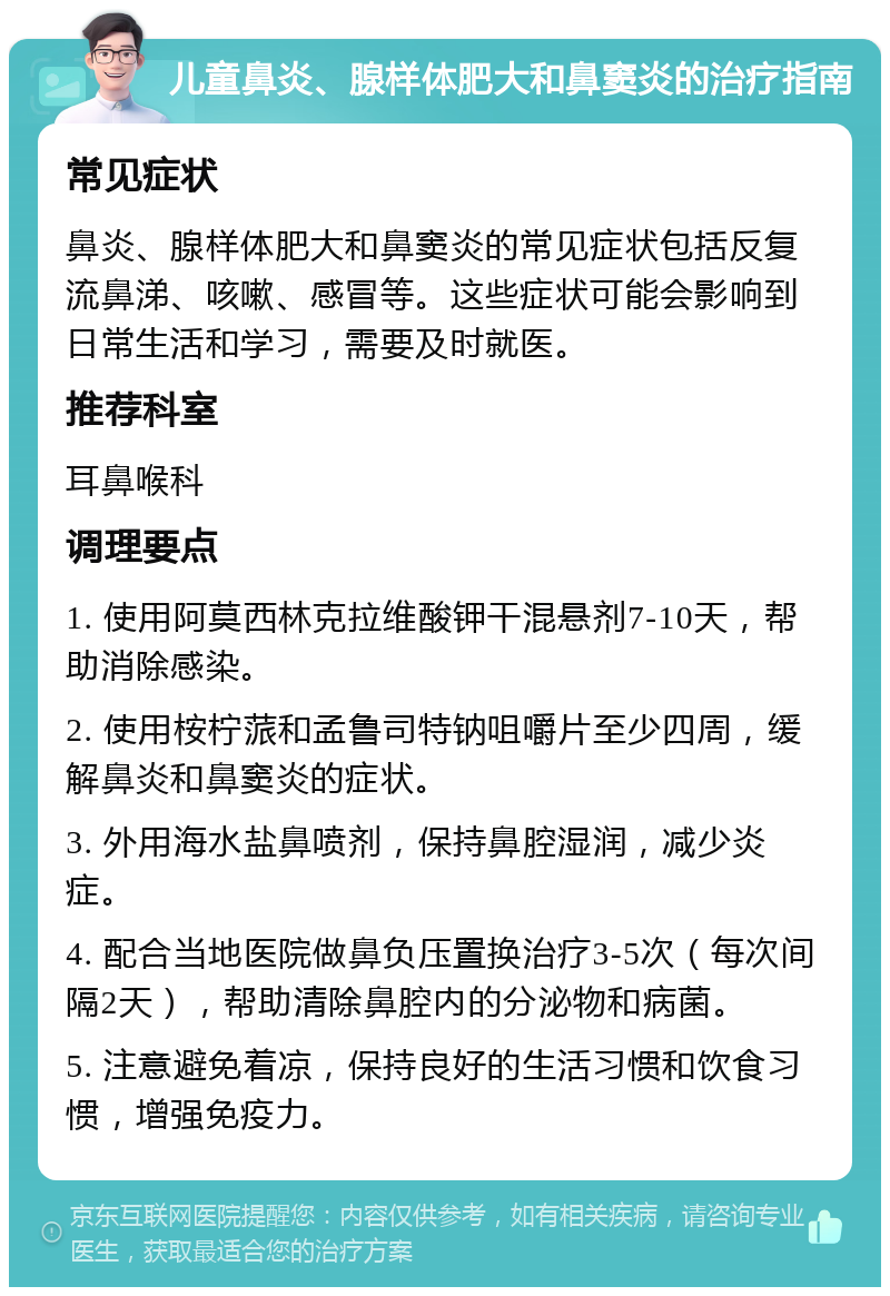 儿童鼻炎、腺样体肥大和鼻窦炎的治疗指南 常见症状 鼻炎、腺样体肥大和鼻窦炎的常见症状包括反复流鼻涕、咳嗽、感冒等。这些症状可能会影响到日常生活和学习，需要及时就医。 推荐科室 耳鼻喉科 调理要点 1. 使用阿莫西林克拉维酸钾干混悬剂7-10天，帮助消除感染。 2. 使用桉柠蒎和孟鲁司特钠咀嚼片至少四周，缓解鼻炎和鼻窦炎的症状。 3. 外用海水盐鼻喷剂，保持鼻腔湿润，减少炎症。 4. 配合当地医院做鼻负压置换治疗3-5次（每次间隔2天），帮助清除鼻腔内的分泌物和病菌。 5. 注意避免着凉，保持良好的生活习惯和饮食习惯，增强免疫力。