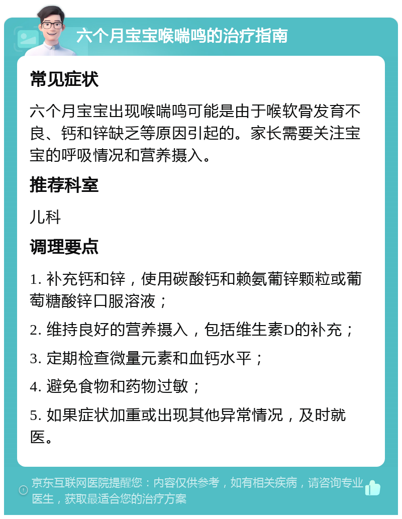 六个月宝宝喉喘鸣的治疗指南 常见症状 六个月宝宝出现喉喘鸣可能是由于喉软骨发育不良、钙和锌缺乏等原因引起的。家长需要关注宝宝的呼吸情况和营养摄入。 推荐科室 儿科 调理要点 1. 补充钙和锌，使用碳酸钙和赖氨葡锌颗粒或葡萄糖酸锌口服溶液； 2. 维持良好的营养摄入，包括维生素D的补充； 3. 定期检查微量元素和血钙水平； 4. 避免食物和药物过敏； 5. 如果症状加重或出现其他异常情况，及时就医。