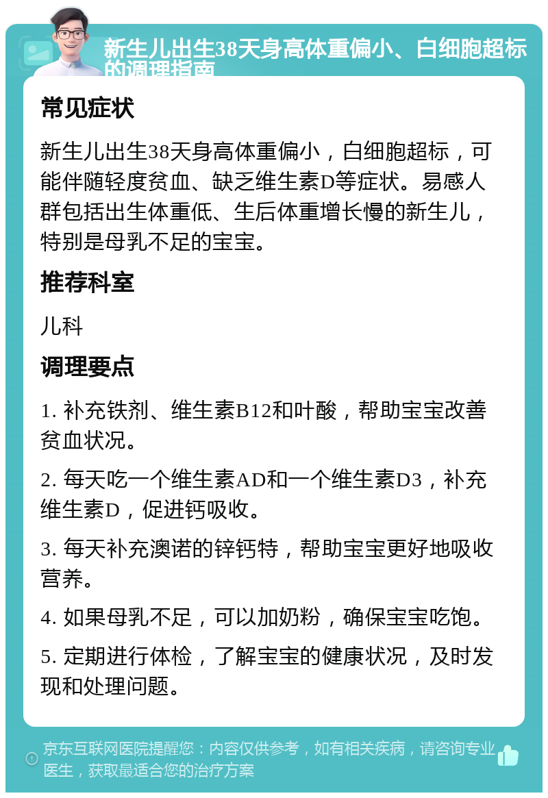 新生儿出生38天身高体重偏小、白细胞超标的调理指南 常见症状 新生儿出生38天身高体重偏小，白细胞超标，可能伴随轻度贫血、缺乏维生素D等症状。易感人群包括出生体重低、生后体重增长慢的新生儿，特别是母乳不足的宝宝。 推荐科室 儿科 调理要点 1. 补充铁剂、维生素B12和叶酸，帮助宝宝改善贫血状况。 2. 每天吃一个维生素AD和一个维生素D3，补充维生素D，促进钙吸收。 3. 每天补充澳诺的锌钙特，帮助宝宝更好地吸收营养。 4. 如果母乳不足，可以加奶粉，确保宝宝吃饱。 5. 定期进行体检，了解宝宝的健康状况，及时发现和处理问题。