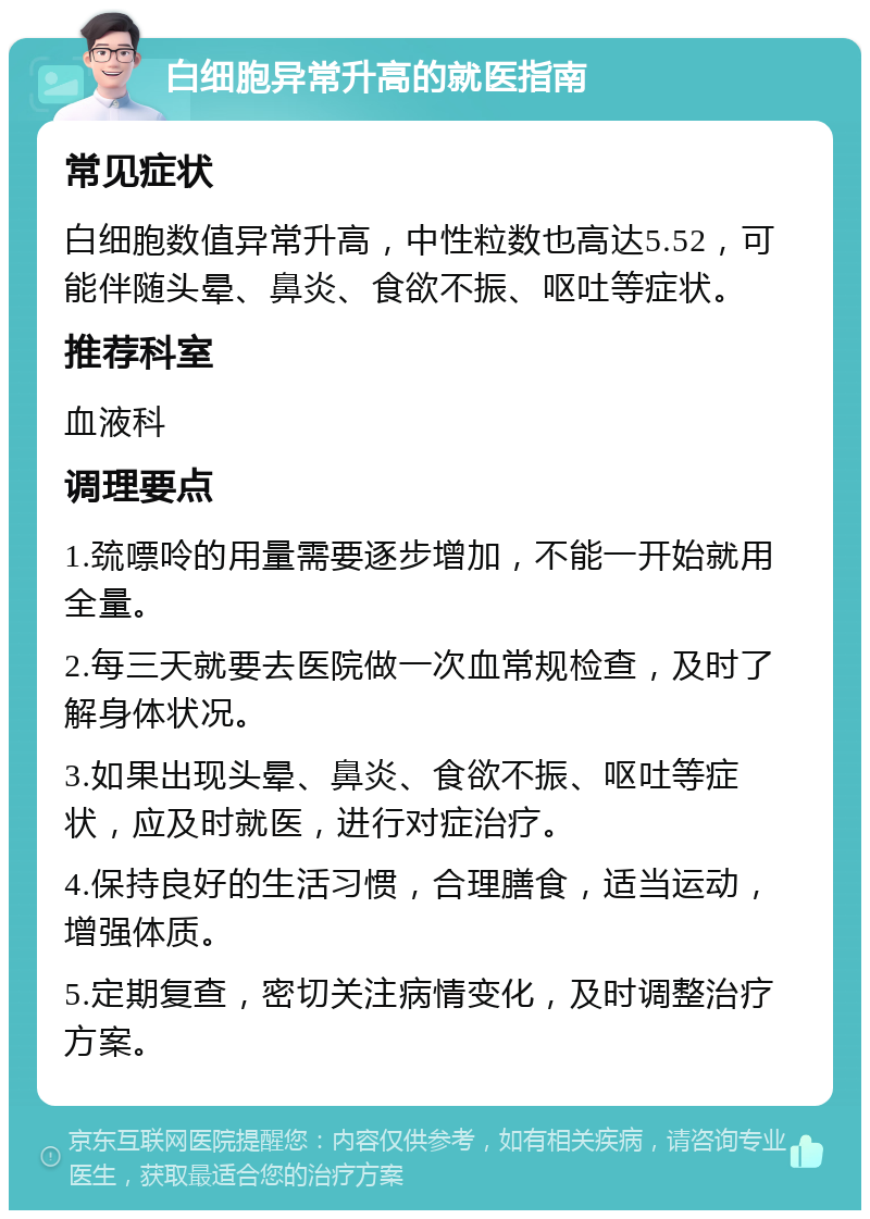 白细胞异常升高的就医指南 常见症状 白细胞数值异常升高，中性粒数也高达5.52，可能伴随头晕、鼻炎、食欲不振、呕吐等症状。 推荐科室 血液科 调理要点 1.巯嘌呤的用量需要逐步增加，不能一开始就用全量。 2.每三天就要去医院做一次血常规检查，及时了解身体状况。 3.如果出现头晕、鼻炎、食欲不振、呕吐等症状，应及时就医，进行对症治疗。 4.保持良好的生活习惯，合理膳食，适当运动，增强体质。 5.定期复查，密切关注病情变化，及时调整治疗方案。