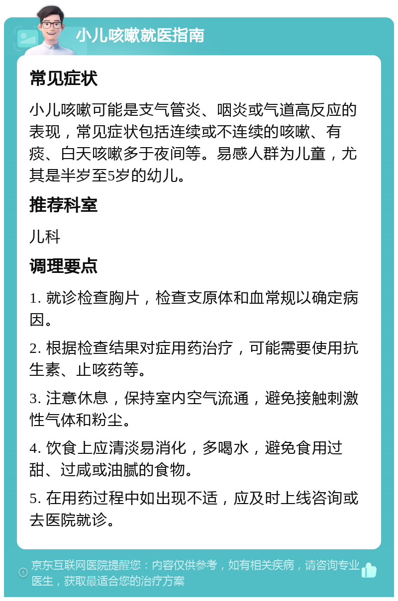 小儿咳嗽就医指南 常见症状 小儿咳嗽可能是支气管炎、咽炎或气道高反应的表现，常见症状包括连续或不连续的咳嗽、有痰、白天咳嗽多于夜间等。易感人群为儿童，尤其是半岁至5岁的幼儿。 推荐科室 儿科 调理要点 1. 就诊检查胸片，检查支原体和血常规以确定病因。 2. 根据检查结果对症用药治疗，可能需要使用抗生素、止咳药等。 3. 注意休息，保持室内空气流通，避免接触刺激性气体和粉尘。 4. 饮食上应清淡易消化，多喝水，避免食用过甜、过咸或油腻的食物。 5. 在用药过程中如出现不适，应及时上线咨询或去医院就诊。