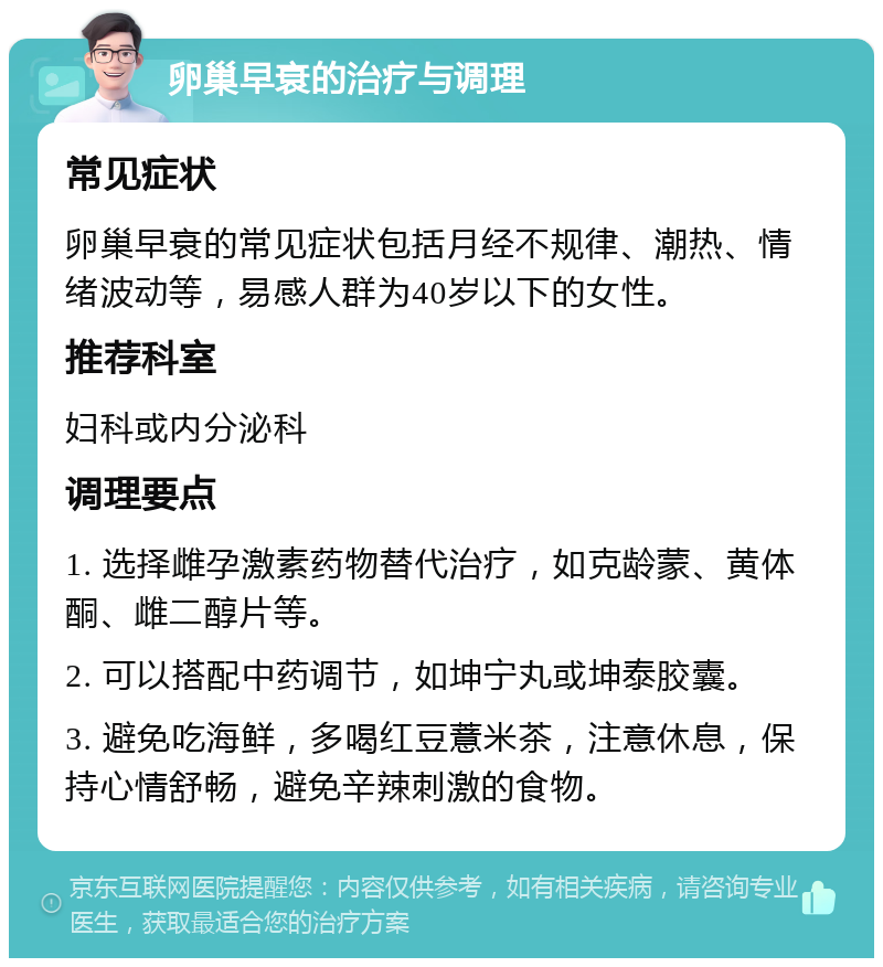 卵巢早衰的治疗与调理 常见症状 卵巢早衰的常见症状包括月经不规律、潮热、情绪波动等，易感人群为40岁以下的女性。 推荐科室 妇科或内分泌科 调理要点 1. 选择雌孕激素药物替代治疗，如克龄蒙、黄体酮、雌二醇片等。 2. 可以搭配中药调节，如坤宁丸或坤泰胶囊。 3. 避免吃海鲜，多喝红豆薏米茶，注意休息，保持心情舒畅，避免辛辣刺激的食物。