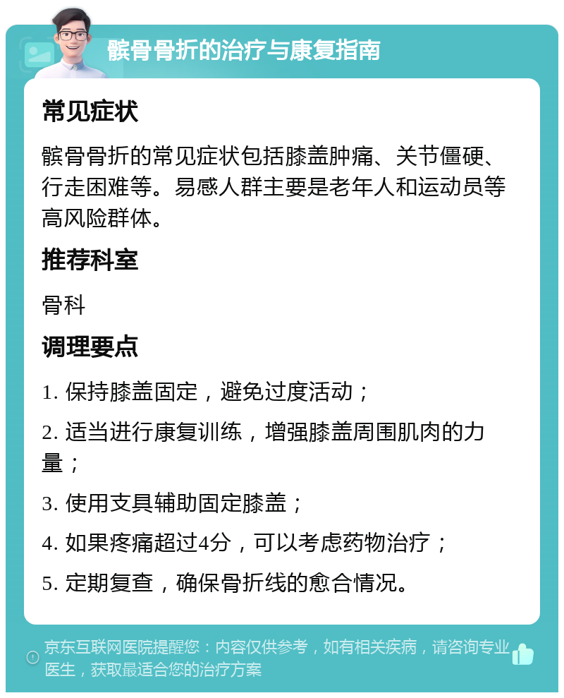 髌骨骨折的治疗与康复指南 常见症状 髌骨骨折的常见症状包括膝盖肿痛、关节僵硬、行走困难等。易感人群主要是老年人和运动员等高风险群体。 推荐科室 骨科 调理要点 1. 保持膝盖固定，避免过度活动； 2. 适当进行康复训练，增强膝盖周围肌肉的力量； 3. 使用支具辅助固定膝盖； 4. 如果疼痛超过4分，可以考虑药物治疗； 5. 定期复查，确保骨折线的愈合情况。