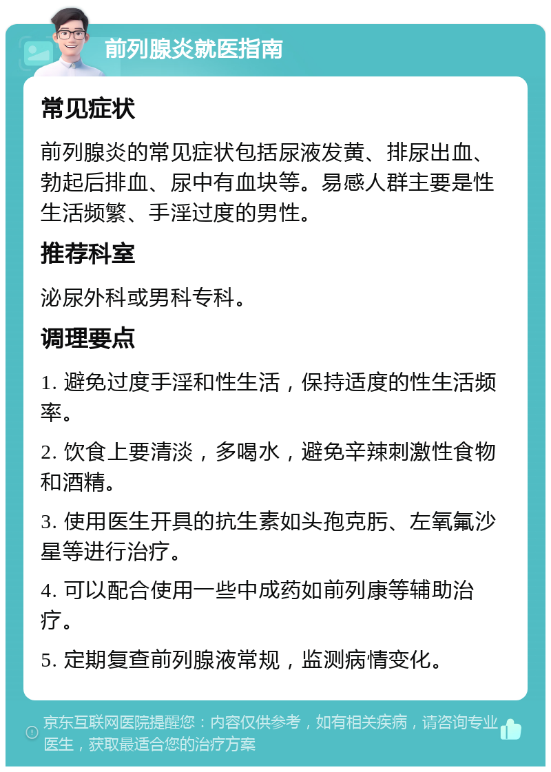 前列腺炎就医指南 常见症状 前列腺炎的常见症状包括尿液发黄、排尿出血、勃起后排血、尿中有血块等。易感人群主要是性生活频繁、手淫过度的男性。 推荐科室 泌尿外科或男科专科。 调理要点 1. 避免过度手淫和性生活，保持适度的性生活频率。 2. 饮食上要清淡，多喝水，避免辛辣刺激性食物和酒精。 3. 使用医生开具的抗生素如头孢克肟、左氧氟沙星等进行治疗。 4. 可以配合使用一些中成药如前列康等辅助治疗。 5. 定期复查前列腺液常规，监测病情变化。