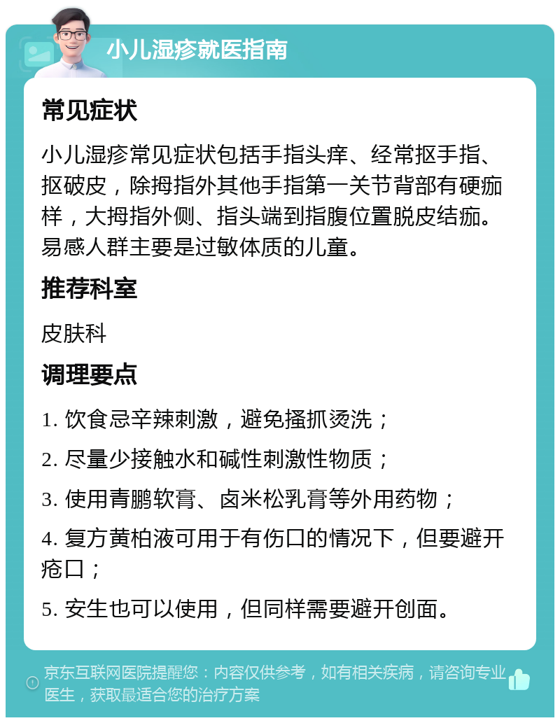 小儿湿疹就医指南 常见症状 小儿湿疹常见症状包括手指头痒、经常抠手指、抠破皮，除拇指外其他手指第一关节背部有硬痂样，大拇指外侧、指头端到指腹位置脱皮结痂。易感人群主要是过敏体质的儿童。 推荐科室 皮肤科 调理要点 1. 饮食忌辛辣刺激，避免搔抓烫洗； 2. 尽量少接触水和碱性刺激性物质； 3. 使用青鹏软膏、卤米松乳膏等外用药物； 4. 复方黄柏液可用于有伤口的情况下，但要避开疮口； 5. 安生也可以使用，但同样需要避开创面。