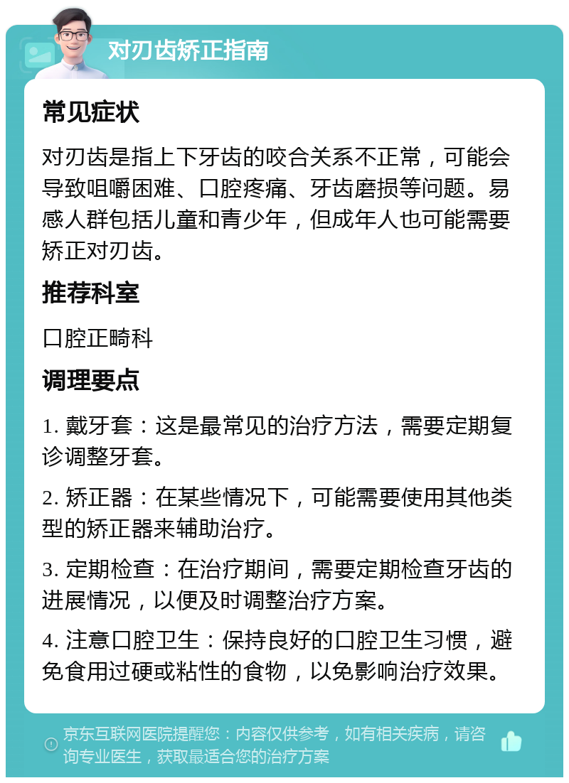 对刃齿矫正指南 常见症状 对刃齿是指上下牙齿的咬合关系不正常，可能会导致咀嚼困难、口腔疼痛、牙齿磨损等问题。易感人群包括儿童和青少年，但成年人也可能需要矫正对刃齿。 推荐科室 口腔正畸科 调理要点 1. 戴牙套：这是最常见的治疗方法，需要定期复诊调整牙套。 2. 矫正器：在某些情况下，可能需要使用其他类型的矫正器来辅助治疗。 3. 定期检查：在治疗期间，需要定期检查牙齿的进展情况，以便及时调整治疗方案。 4. 注意口腔卫生：保持良好的口腔卫生习惯，避免食用过硬或粘性的食物，以免影响治疗效果。