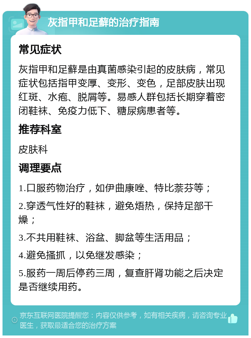 灰指甲和足藓的治疗指南 常见症状 灰指甲和足藓是由真菌感染引起的皮肤病，常见症状包括指甲变厚、变形、变色，足部皮肤出现红斑、水疱、脱屑等。易感人群包括长期穿着密闭鞋袜、免疫力低下、糖尿病患者等。 推荐科室 皮肤科 调理要点 1.口服药物治疗，如伊曲康唑、特比萘芬等； 2.穿透气性好的鞋袜，避免焐热，保持足部干燥； 3.不共用鞋袜、浴盆、脚盆等生活用品； 4.避免搔抓，以免继发感染； 5.服药一周后停药三周，复查肝肾功能之后决定是否继续用药。