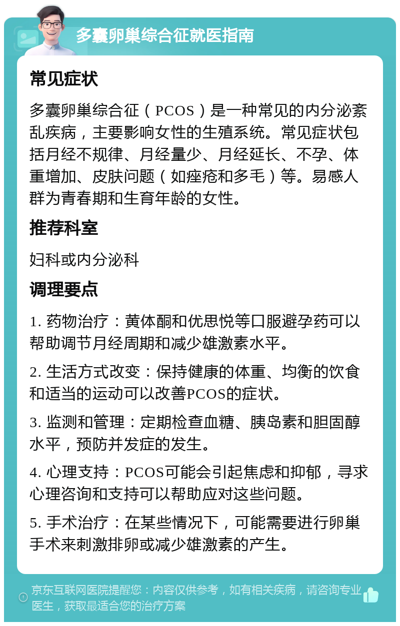 多囊卵巢综合征就医指南 常见症状 多囊卵巢综合征（PCOS）是一种常见的内分泌紊乱疾病，主要影响女性的生殖系统。常见症状包括月经不规律、月经量少、月经延长、不孕、体重增加、皮肤问题（如痤疮和多毛）等。易感人群为青春期和生育年龄的女性。 推荐科室 妇科或内分泌科 调理要点 1. 药物治疗：黄体酮和优思悦等口服避孕药可以帮助调节月经周期和减少雄激素水平。 2. 生活方式改变：保持健康的体重、均衡的饮食和适当的运动可以改善PCOS的症状。 3. 监测和管理：定期检查血糖、胰岛素和胆固醇水平，预防并发症的发生。 4. 心理支持：PCOS可能会引起焦虑和抑郁，寻求心理咨询和支持可以帮助应对这些问题。 5. 手术治疗：在某些情况下，可能需要进行卵巢手术来刺激排卵或减少雄激素的产生。