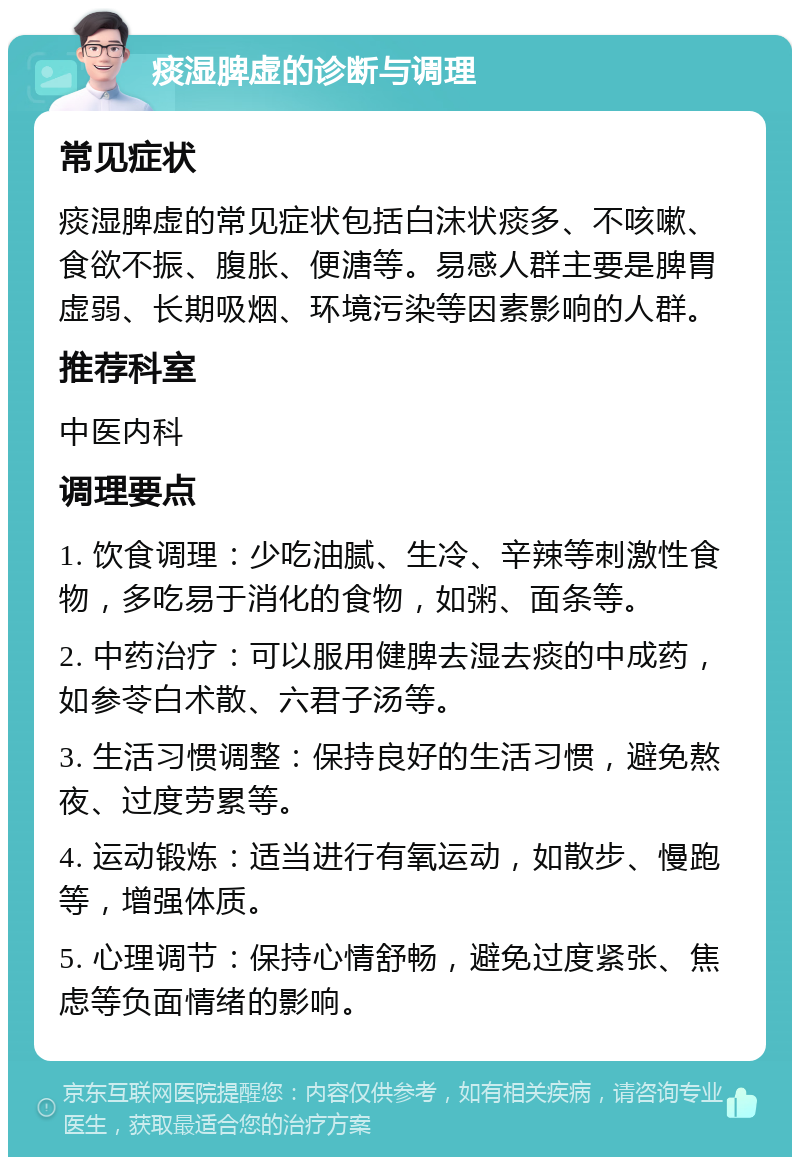 痰湿脾虚的诊断与调理 常见症状 痰湿脾虚的常见症状包括白沫状痰多、不咳嗽、食欲不振、腹胀、便溏等。易感人群主要是脾胃虚弱、长期吸烟、环境污染等因素影响的人群。 推荐科室 中医内科 调理要点 1. 饮食调理：少吃油腻、生冷、辛辣等刺激性食物，多吃易于消化的食物，如粥、面条等。 2. 中药治疗：可以服用健脾去湿去痰的中成药，如参苓白术散、六君子汤等。 3. 生活习惯调整：保持良好的生活习惯，避免熬夜、过度劳累等。 4. 运动锻炼：适当进行有氧运动，如散步、慢跑等，增强体质。 5. 心理调节：保持心情舒畅，避免过度紧张、焦虑等负面情绪的影响。