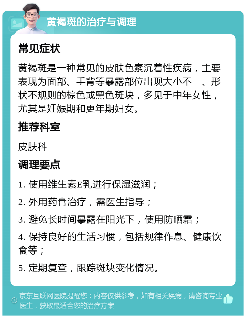 黄褐斑的治疗与调理 常见症状 黄褐斑是一种常见的皮肤色素沉着性疾病，主要表现为面部、手背等暴露部位出现大小不一、形状不规则的棕色或黑色斑块，多见于中年女性，尤其是妊娠期和更年期妇女。 推荐科室 皮肤科 调理要点 1. 使用维生素E乳进行保湿滋润； 2. 外用药膏治疗，需医生指导； 3. 避免长时间暴露在阳光下，使用防晒霜； 4. 保持良好的生活习惯，包括规律作息、健康饮食等； 5. 定期复查，跟踪斑块变化情况。