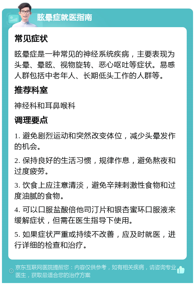 眩晕症就医指南 常见症状 眩晕症是一种常见的神经系统疾病，主要表现为头晕、晕眩、视物旋转、恶心呕吐等症状。易感人群包括中老年人、长期低头工作的人群等。 推荐科室 神经科和耳鼻喉科 调理要点 1. 避免剧烈运动和突然改变体位，减少头晕发作的机会。 2. 保持良好的生活习惯，规律作息，避免熬夜和过度疲劳。 3. 饮食上应注意清淡，避免辛辣刺激性食物和过度油腻的食物。 4. 可以口服盐酸倍他司汀片和银杏蜜环口服液来缓解症状，但需在医生指导下使用。 5. 如果症状严重或持续不改善，应及时就医，进行详细的检查和治疗。