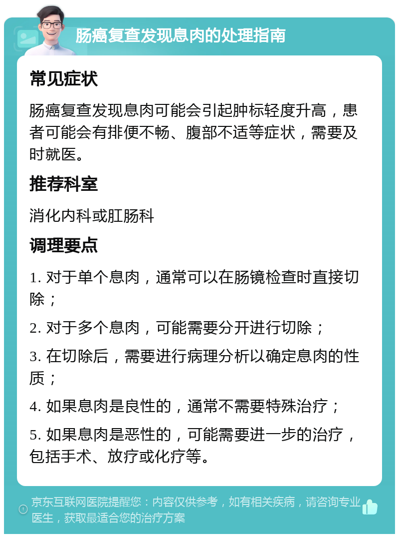 肠癌复查发现息肉的处理指南 常见症状 肠癌复查发现息肉可能会引起肿标轻度升高，患者可能会有排便不畅、腹部不适等症状，需要及时就医。 推荐科室 消化内科或肛肠科 调理要点 1. 对于单个息肉，通常可以在肠镜检查时直接切除； 2. 对于多个息肉，可能需要分开进行切除； 3. 在切除后，需要进行病理分析以确定息肉的性质； 4. 如果息肉是良性的，通常不需要特殊治疗； 5. 如果息肉是恶性的，可能需要进一步的治疗，包括手术、放疗或化疗等。